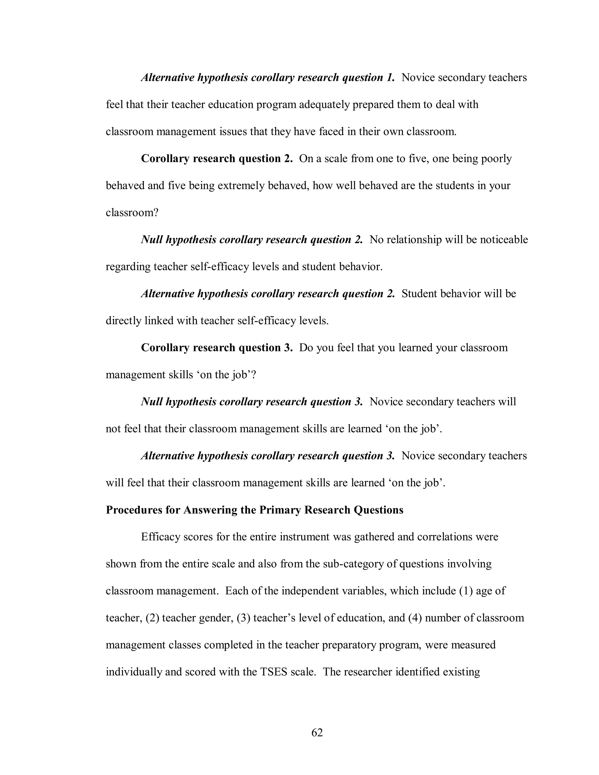 Alternative hypothesis corollary research question 1. Novice secondary teachers

feel that their teacher education program adequately prepared them to deal with

classroom management issues that they have faced in their own classroom.

       Corollary research question 2. On a scale from one to five, one being poorly

behaved and five being extremely behaved, how well behaved are the students in your

classroom?

       Null hypothesis corollary research question 2. No relationship will be noticeable

regarding teacher self-efficacy levels and student behavior.

       Alternative hypothesis corollary research question 2. Student behavior will be

directly linked with teacher self-efficacy levels.

       Corollary research question 3. Do you feel that you learned your classroom

management skills ‘on the job’?

       Null hypothesis corollary research question 3. Novice secondary teachers will

not feel that their classroom management skills are learned ‘on the job’.

       Alternative hypothesis corollary research question 3. Novice secondary teachers

will feel that their classroom management skills are learned ‘on the job’.

Procedures for Answering the Primary Research Questions

       Efficacy scores for the entire instrument was gathered and correlations were

shown from the entire scale and also from the sub-category of questions involving

classroom management. Each of the independent variables, which include (1) age of

teacher, (2) teacher gender, (3) teacher’s level of education, and (4) number of classroom

management classes completed in the teacher preparatory program, were measured

individually and scored with the TSES scale. The researcher identified existing




                                              62
 