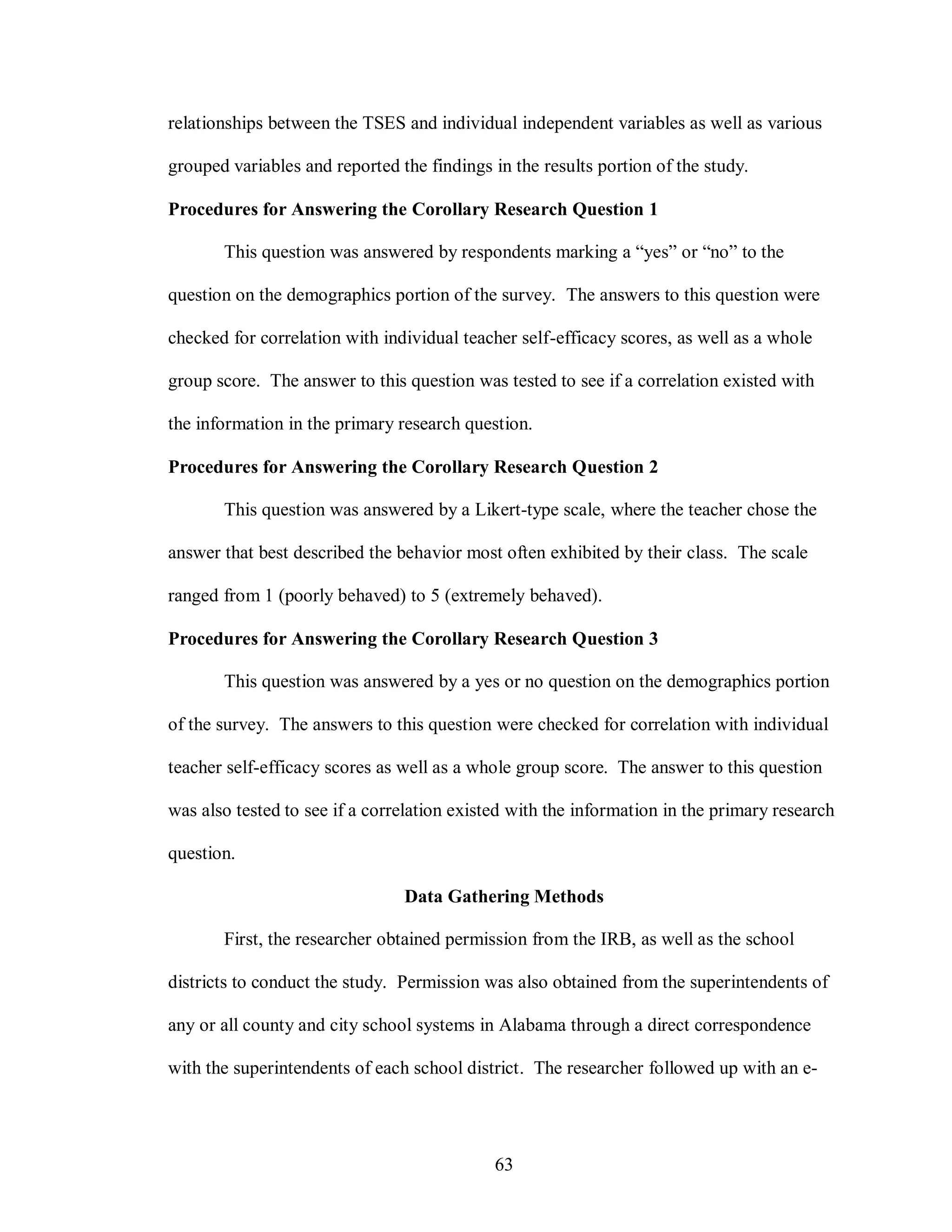 relationships between the TSES and individual independent variables as well as various

grouped variables and reported the findings in the results portion of the study.

Procedures for Answering the Corollary Research Question 1

       This question was answered by respondents marking a “yes” or “no” to the

question on the demographics portion of the survey. The answers to this question were

checked for correlation with individual teacher self-efficacy scores, as well as a whole

group score. The answer to this question was tested to see if a correlation existed with

the information in the primary research question.

Procedures for Answering the Corollary Research Question 2

       This question was answered by a Likert-type scale, where the teacher chose the

answer that best described the behavior most often exhibited by their class. The scale

ranged from 1 (poorly behaved) to 5 (extremely behaved).

Procedures for Answering the Corollary Research Question 3

       This question was answered by a yes or no question on the demographics portion

of the survey. The answers to this question were checked for correlation with individual

teacher self-efficacy scores as well as a whole group score. The answer to this question

was also tested to see if a correlation existed with the information in the primary research

question.

                                Data Gathering Methods

       First, the researcher obtained permission from the IRB, as well as the school

districts to conduct the study. Permission was also obtained from the superintendents of

any or all county and city school systems in Alabama through a direct correspondence

with the superintendents of each school district. The researcher followed up with an e-




                                             63
 