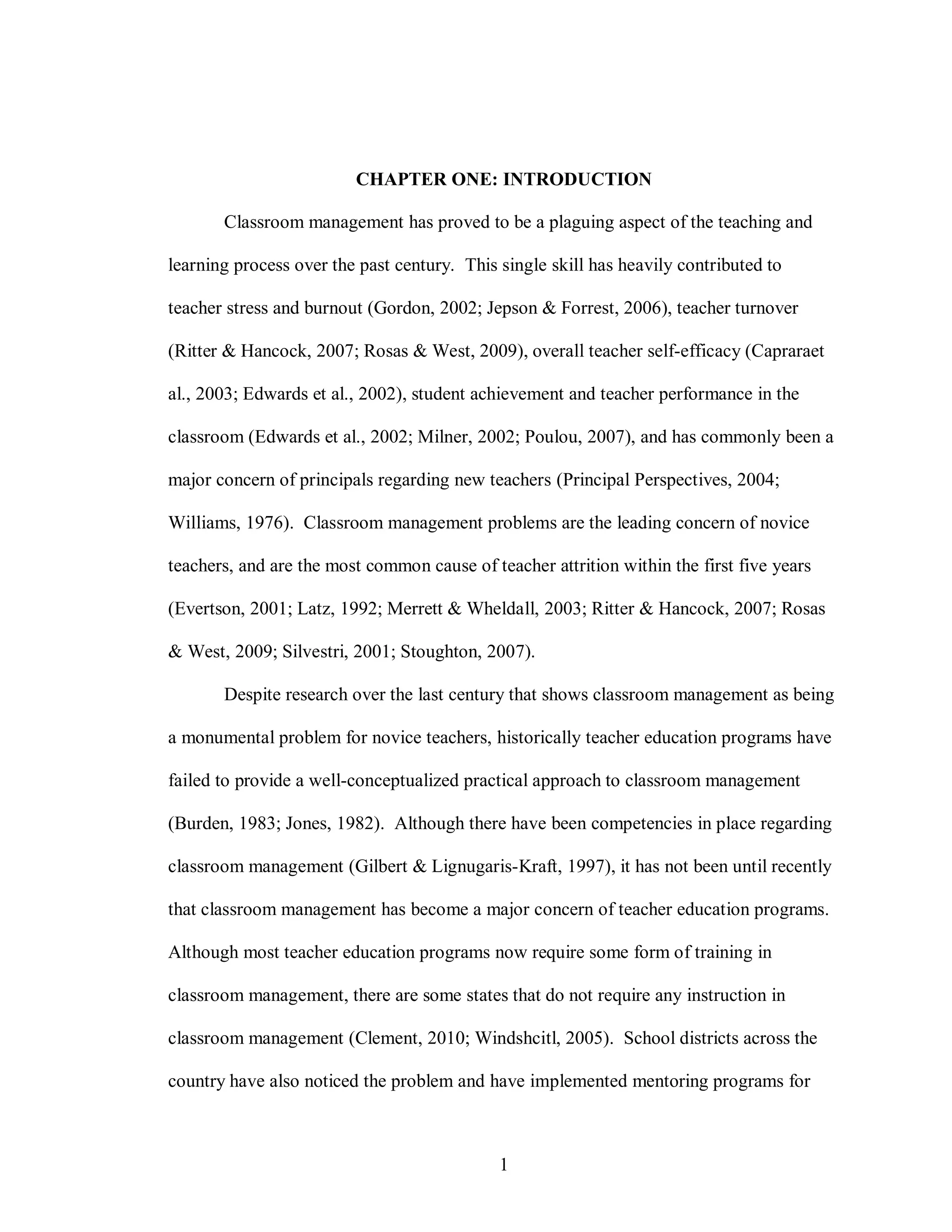 CHAPTER ONE: INTRODUCTION

       Classroom management has proved to be a plaguing aspect of the teaching and

learning process over the past century. This single skill has heavily contributed to

teacher stress and burnout (Gordon, 2002; Jepson & Forrest, 2006), teacher turnover

(Ritter & Hancock, 2007; Rosas & West, 2009), overall teacher self-efficacy (Capraraet

al., 2003; Edwards et al., 2002), student achievement and teacher performance in the

classroom (Edwards et al., 2002; Milner, 2002; Poulou, 2007), and has commonly been a

major concern of principals regarding new teachers (Principal Perspectives, 2004;

Williams, 1976). Classroom management problems are the leading concern of novice

teachers, and are the most common cause of teacher attrition within the first five years

(Evertson, 2001; Latz, 1992; Merrett & Wheldall, 2003; Ritter & Hancock, 2007; Rosas

& West, 2009; Silvestri, 2001; Stoughton, 2007).

       Despite research over the last century that shows classroom management as being

a monumental problem for novice teachers, historically teacher education programs have

failed to provide a well-conceptualized practical approach to classroom management

(Burden, 1983; Jones, 1982). Although there have been competencies in place regarding

classroom management (Gilbert & Lignugaris-Kraft, 1997), it has not been until recently

that classroom management has become a major concern of teacher education programs.

Although most teacher education programs now require some form of training in

classroom management, there are some states that do not require any instruction in

classroom management (Clement, 2010; Windshcitl, 2005). School districts across the

country have also noticed the problem and have implemented mentoring programs for



                                             1
 