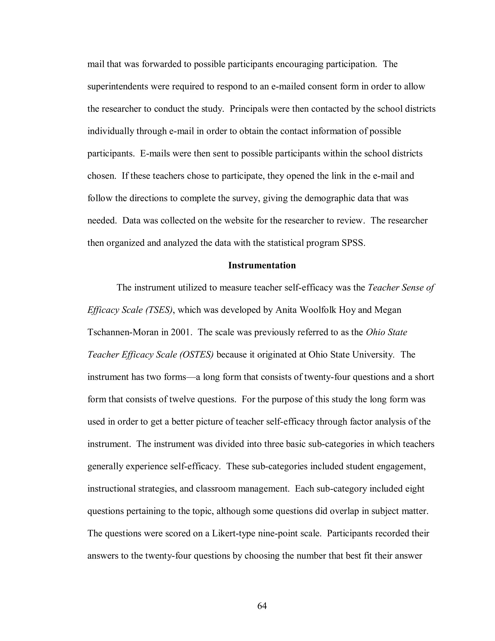 mail that was forwarded to possible participants encouraging participation. The

superintendents were required to respond to an e-mailed consent form in order to allow

the researcher to conduct the study. Principals were then contacted by the school districts

individually through e-mail in order to obtain the contact information of possible

participants. E-mails were then sent to possible participants within the school districts

chosen. If these teachers chose to participate, they opened the link in the e-mail and

follow the directions to complete the survey, giving the demographic data that was

needed. Data was collected on the website for the researcher to review. The researcher

then organized and analyzed the data with the statistical program SPSS.

                                      Instrumentation

       The instrument utilized to measure teacher self-efficacy was the Teacher Sense of

Efficacy Scale (TSES), which was developed by Anita Woolfolk Hoy and Megan

Tschannen-Moran in 2001. The scale was previously referred to as the Ohio State

Teacher Efficacy Scale (OSTES) because it originated at Ohio State University. The

instrument has two forms—a long form that consists of twenty-four questions and a short

form that consists of twelve questions. For the purpose of this study the long form was

used in order to get a better picture of teacher self-efficacy through factor analysis of the

instrument. The instrument was divided into three basic sub-categories in which teachers

generally experience self-efficacy. These sub-categories included student engagement,

instructional strategies, and classroom management. Each sub-category included eight

questions pertaining to the topic, although some questions did overlap in subject matter.

The questions were scored on a Likert-type nine-point scale. Participants recorded their

answers to the twenty-four questions by choosing the number that best fit their answer




                                              64
 