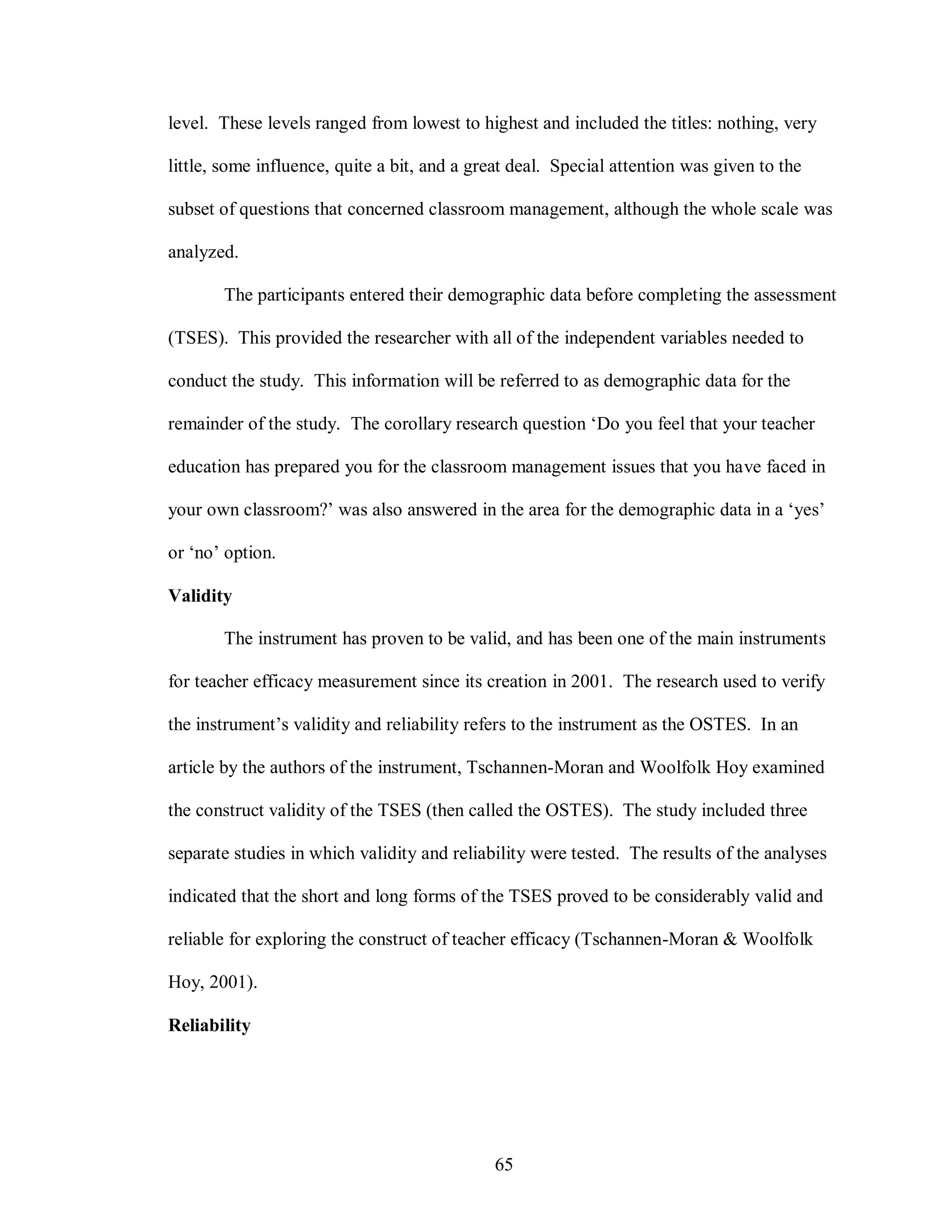 level. These levels ranged from lowest to highest and included the titles: nothing, very

little, some influence, quite a bit, and a great deal. Special attention was given to the

subset of questions that concerned classroom management, although the whole scale was

analyzed.

       The participants entered their demographic data before completing the assessment

(TSES). This provided the researcher with all of the independent variables needed to

conduct the study. This information will be referred to as demographic data for the

remainder of the study. The corollary research question ‘Do you feel that your teacher

education has prepared you for the classroom management issues that you have faced in

your own classroom?’ was also answered in the area for the demographic data in a ‘yes’

or ‘no’ option.

Validity

       The instrument has proven to be valid, and has been one of the main instruments

for teacher efficacy measurement since its creation in 2001. The research used to verify

the instrument’s validity and reliability refers to the instrument as the OSTES. In an

article by the authors of the instrument, Tschannen-Moran and Woolfolk Hoy examined

the construct validity of the TSES (then called the OSTES). The study included three

separate studies in which validity and reliability were tested. The results of the analyses

indicated that the short and long forms of the TSES proved to be considerably valid and

reliable for exploring the construct of teacher efficacy (Tschannen-Moran & Woolfolk

Hoy, 2001).

Reliability




                                             65
 