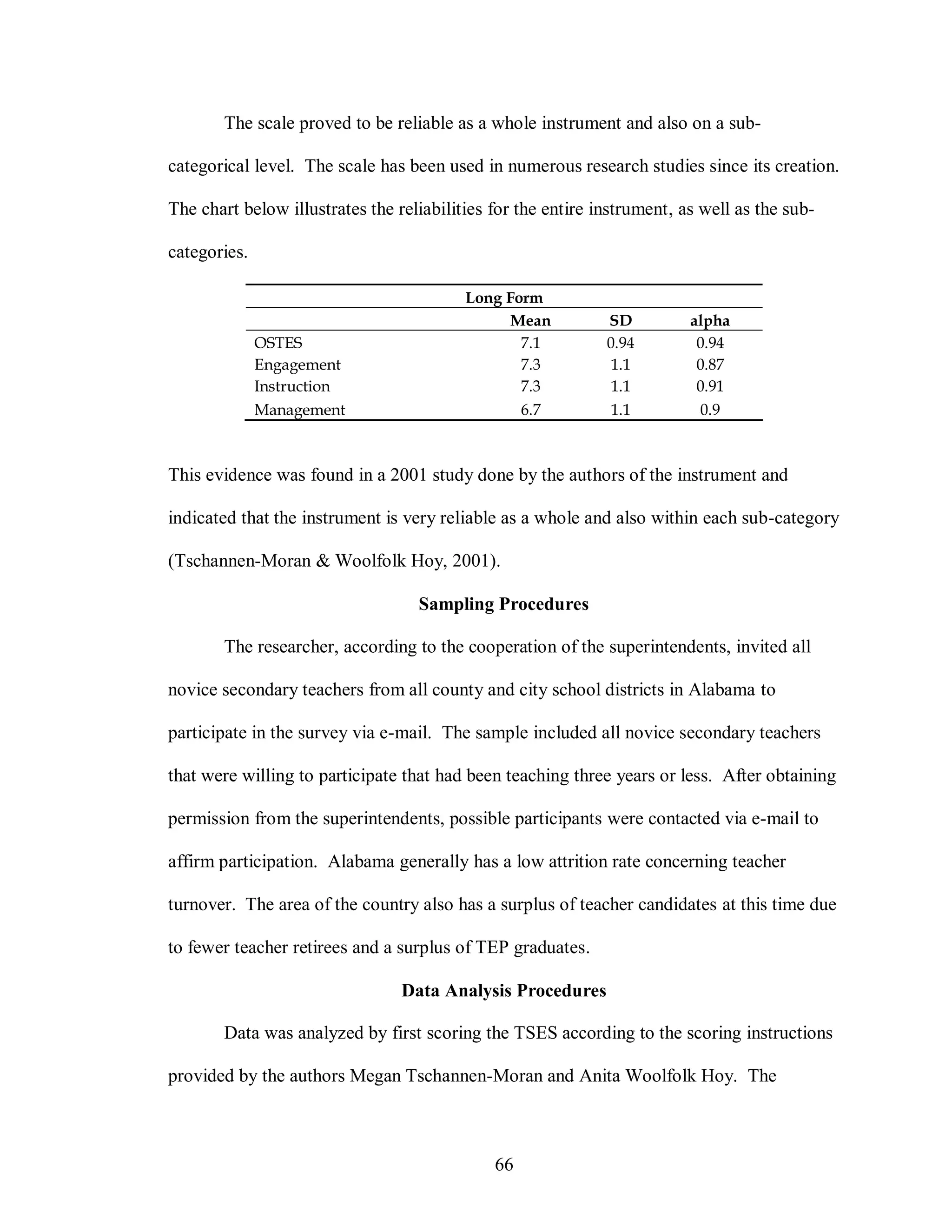 The scale proved to be reliable as a whole instrument and also on a sub-

categorical level. The scale has been used in numerous research studies since its creation.

The chart below illustrates the reliabilities for the entire instrument, as well as the sub-

categories.

                                          Long Form
                                               Mean           SD          alpha
              OSTES                              7.1          0.94         0.94
              Engagement                         7.3           1.1         0.87
              Instruction                        7.3           1.1         0.91
              Management                         6.7           1.1         0.9



This evidence was found in a 2001 study done by the authors of the instrument and

indicated that the instrument is very reliable as a whole and also within each sub-category

(Tschannen-Moran & Woolfolk Hoy, 2001).

                                   Sampling Procedures

       The researcher, according to the cooperation of the superintendents, invited all

novice secondary teachers from all county and city school districts in Alabama to

participate in the survey via e-mail. The sample included all novice secondary teachers

that were willing to participate that had been teaching three years or less. After obtaining

permission from the superintendents, possible participants were contacted via e-mail to

affirm participation. Alabama generally has a low attrition rate concerning teacher

turnover. The area of the country also has a surplus of teacher candidates at this time due

to fewer teacher retirees and a surplus of TEP graduates.

                                 Data Analysis Procedures

       Data was analyzed by first scoring the TSES according to the scoring instructions

provided by the authors Megan Tschannen-Moran and Anita Woolfolk Hoy. The



                                              66
 