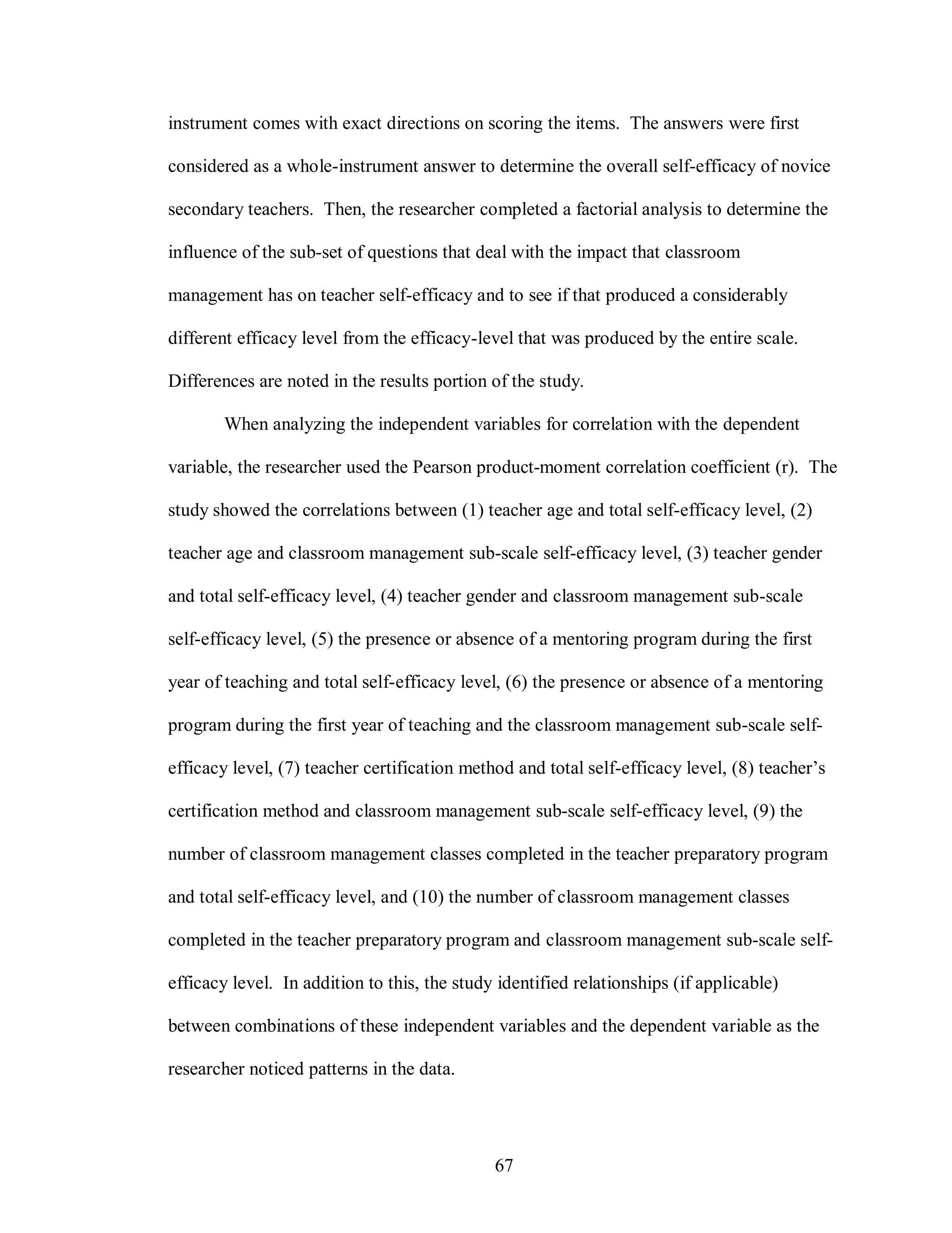 instrument comes with exact directions on scoring the items. The answers were first

considered as a whole-instrument answer to determine the overall self-efficacy of novice

secondary teachers. Then, the researcher completed a factorial analysis to determine the

influence of the sub-set of questions that deal with the impact that classroom

management has on teacher self-efficacy and to see if that produced a considerably

different efficacy level from the efficacy-level that was produced by the entire scale.

Differences are noted in the results portion of the study.

       When analyzing the independent variables for correlation with the dependent

variable, the researcher used the Pearson product-moment correlation coefficient (r). The

study showed the correlations between (1) teacher age and total self-efficacy level, (2)

teacher age and classroom management sub-scale self-efficacy level, (3) teacher gender

and total self-efficacy level, (4) teacher gender and classroom management sub-scale

self-efficacy level, (5) the presence or absence of a mentoring program during the first

year of teaching and total self-efficacy level, (6) the presence or absence of a mentoring

program during the first year of teaching and the classroom management sub-scale self-

efficacy level, (7) teacher certification method and total self-efficacy level, (8) teacher’s

certification method and classroom management sub-scale self-efficacy level, (9) the

number of classroom management classes completed in the teacher preparatory program

and total self-efficacy level, and (10) the number of classroom management classes

completed in the teacher preparatory program and classroom management sub-scale self-

efficacy level. In addition to this, the study identified relationships (if applicable)

between combinations of these independent variables and the dependent variable as the

researcher noticed patterns in the data.




                                              67
 