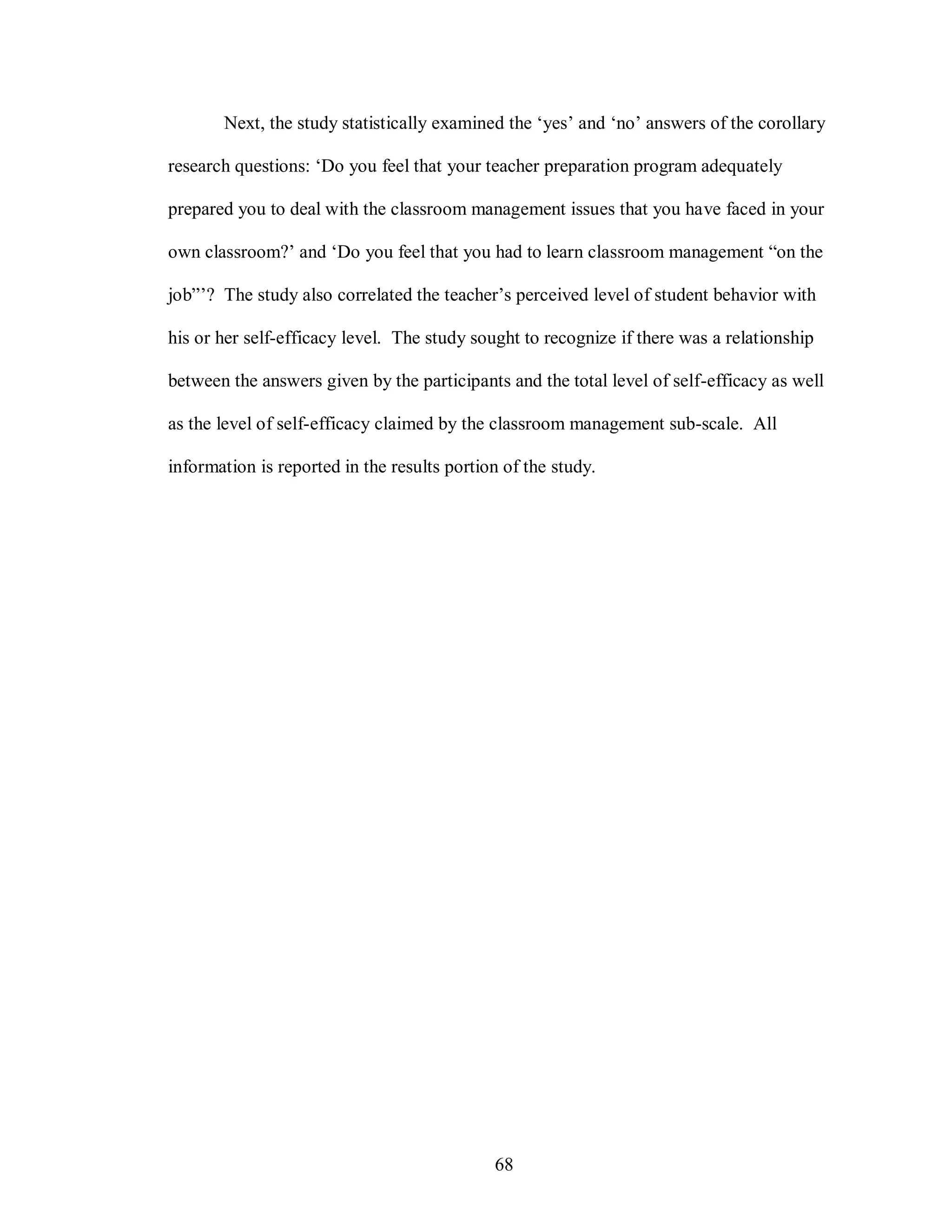 Next, the study statistically examined the ‘yes’ and ‘no’ answers of the corollary

research questions: ‘Do you feel that your teacher preparation program adequately

prepared you to deal with the classroom management issues that you have faced in your

own classroom?’ and ‘Do you feel that you had to learn classroom management “on the

job”’? The study also correlated the teacher’s perceived level of student behavior with

his or her self-efficacy level. The study sought to recognize if there was a relationship

between the answers given by the participants and the total level of self-efficacy as well

as the level of self-efficacy claimed by the classroom management sub-scale. All

information is reported in the results portion of the study.




                                             68
 