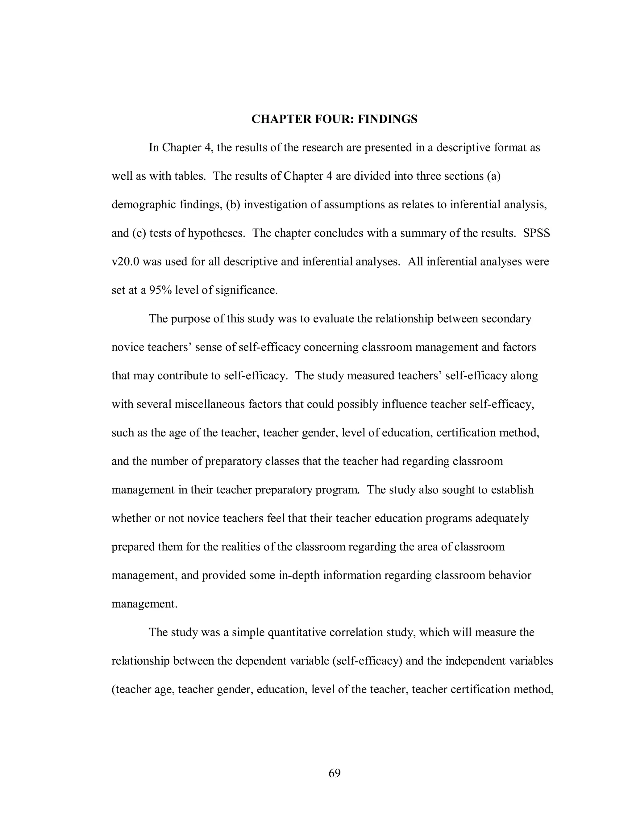 CHAPTER FOUR: FINDINGS

       In Chapter 4, the results of the research are presented in a descriptive format as

well as with tables. The results of Chapter 4 are divided into three sections (a)

demographic findings, (b) investigation of assumptions as relates to inferential analysis,

and (c) tests of hypotheses. The chapter concludes with a summary of the results. SPSS

v20.0 was used for all descriptive and inferential analyses. All inferential analyses were

set at a 95% level of significance.

       The purpose of this study was to evaluate the relationship between secondary

novice teachers’ sense of self-efficacy concerning classroom management and factors

that may contribute to self-efficacy. The study measured teachers’ self-efficacy along

with several miscellaneous factors that could possibly influence teacher self-efficacy,

such as the age of the teacher, teacher gender, level of education, certification method,

and the number of preparatory classes that the teacher had regarding classroom

management in their teacher preparatory program. The study also sought to establish

whether or not novice teachers feel that their teacher education programs adequately

prepared them for the realities of the classroom regarding the area of classroom

management, and provided some in-depth information regarding classroom behavior

management.

       The study was a simple quantitative correlation study, which will measure the

relationship between the dependent variable (self-efficacy) and the independent variables

(teacher age, teacher gender, education, level of the teacher, teacher certification method,




                                             69
 