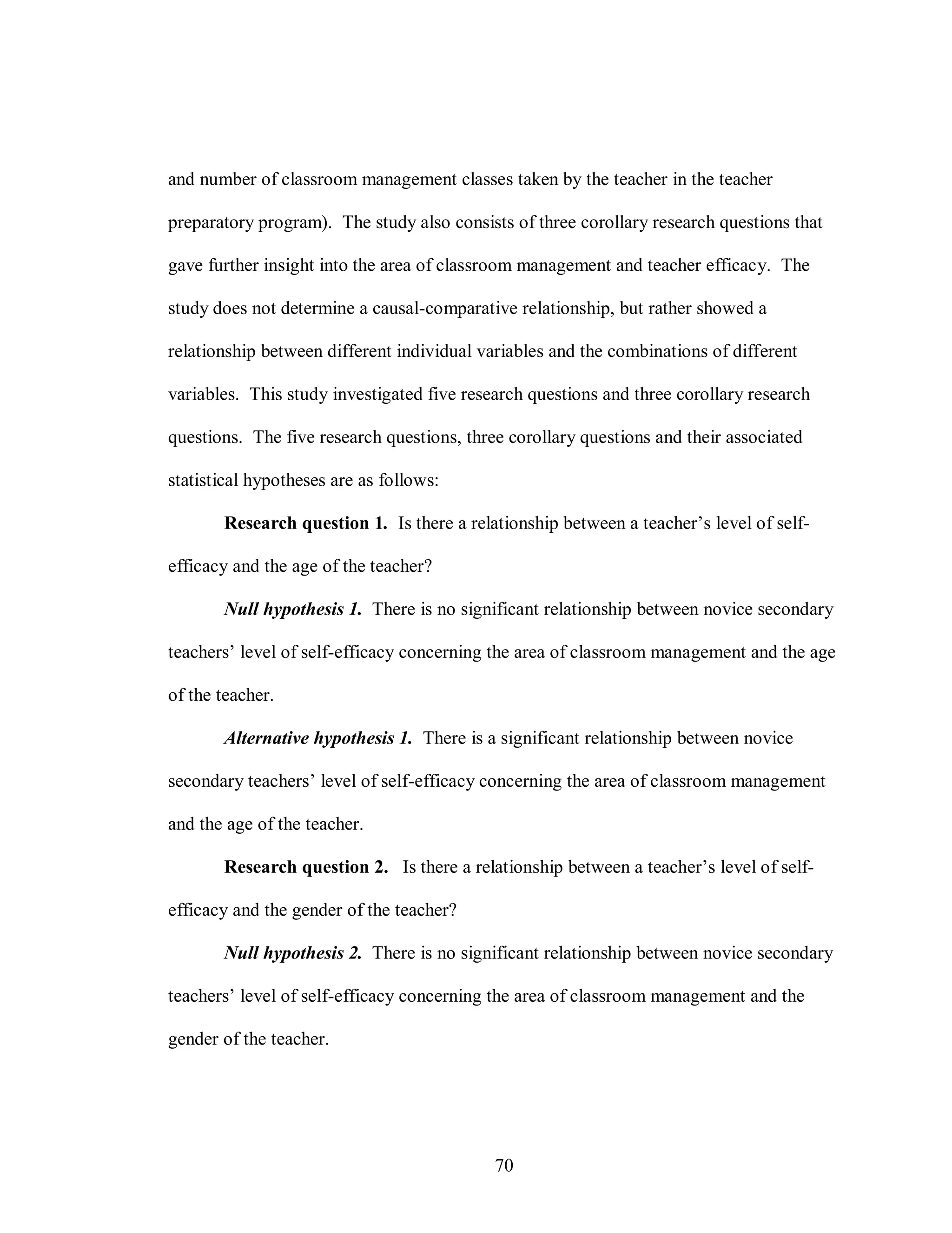 and number of classroom management classes taken by the teacher in the teacher

preparatory program). The study also consists of three corollary research questions that

gave further insight into the area of classroom management and teacher efficacy. The

study does not determine a causal-comparative relationship, but rather showed a

relationship between different individual variables and the combinations of different

variables. This study investigated five research questions and three corollary research

questions. The five research questions, three corollary questions and their associated

statistical hypotheses are as follows:

       Research question 1. Is there a relationship between a teacher’s level of self-

efficacy and the age of the teacher?

       Null hypothesis 1. There is no significant relationship between novice secondary

teachers’ level of self-efficacy concerning the area of classroom management and the age

of the teacher.

       Alternative hypothesis 1. There is a significant relationship between novice

secondary teachers’ level of self-efficacy concerning the area of classroom management

and the age of the teacher.

       Research question 2. Is there a relationship between a teacher’s level of self-

efficacy and the gender of the teacher?

       Null hypothesis 2. There is no significant relationship between novice secondary

teachers’ level of self-efficacy concerning the area of classroom management and the

gender of the teacher.




                                            70
 