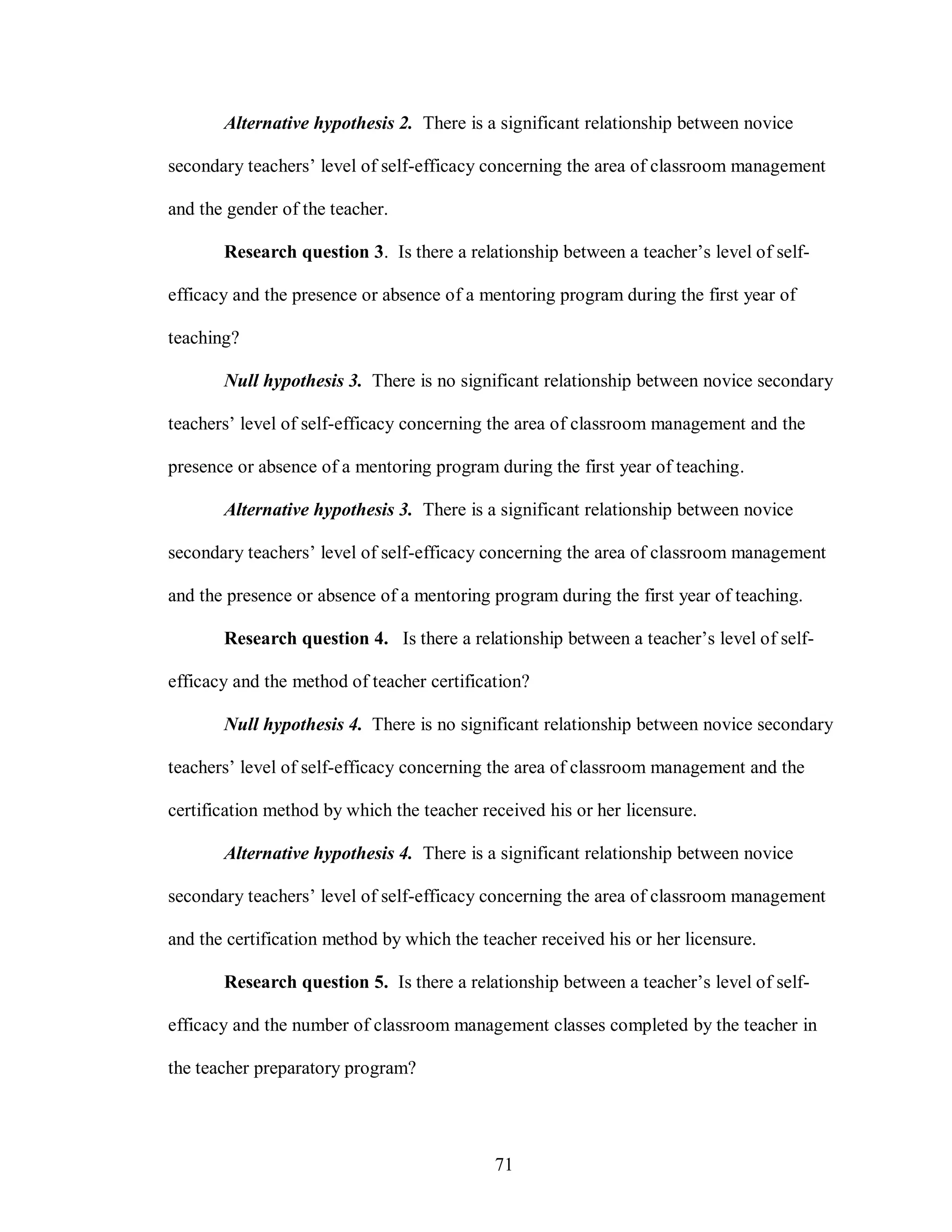 Alternative hypothesis 2. There is a significant relationship between novice

secondary teachers’ level of self-efficacy concerning the area of classroom management

and the gender of the teacher.

       Research question 3. Is there a relationship between a teacher’s level of self-

efficacy and the presence or absence of a mentoring program during the first year of

teaching?

       Null hypothesis 3. There is no significant relationship between novice secondary

teachers’ level of self-efficacy concerning the area of classroom management and the

presence or absence of a mentoring program during the first year of teaching.

       Alternative hypothesis 3. There is a significant relationship between novice

secondary teachers’ level of self-efficacy concerning the area of classroom management

and the presence or absence of a mentoring program during the first year of teaching.

       Research question 4. Is there a relationship between a teacher’s level of self-

efficacy and the method of teacher certification?

       Null hypothesis 4. There is no significant relationship between novice secondary

teachers’ level of self-efficacy concerning the area of classroom management and the

certification method by which the teacher received his or her licensure.

       Alternative hypothesis 4. There is a significant relationship between novice

secondary teachers’ level of self-efficacy concerning the area of classroom management

and the certification method by which the teacher received his or her licensure.

       Research question 5. Is there a relationship between a teacher’s level of self-

efficacy and the number of classroom management classes completed by the teacher in

the teacher preparatory program?




                                            71
 