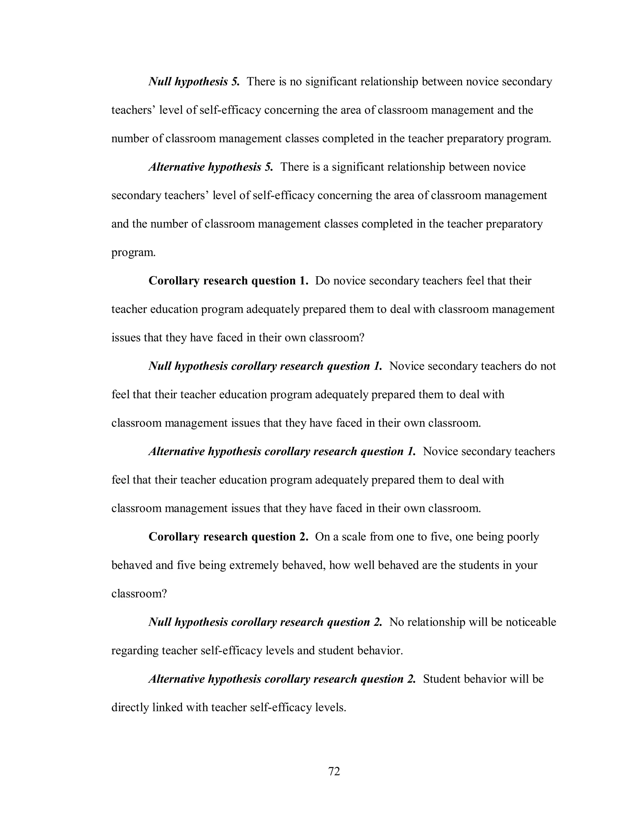 Null hypothesis 5. There is no significant relationship between novice secondary

teachers’ level of self-efficacy concerning the area of classroom management and the

number of classroom management classes completed in the teacher preparatory program.

       Alternative hypothesis 5. There is a significant relationship between novice

secondary teachers’ level of self-efficacy concerning the area of classroom management

and the number of classroom management classes completed in the teacher preparatory

program.

       Corollary research question 1. Do novice secondary teachers feel that their

teacher education program adequately prepared them to deal with classroom management

issues that they have faced in their own classroom?

       Null hypothesis corollary research question 1. Novice secondary teachers do not

feel that their teacher education program adequately prepared them to deal with

classroom management issues that they have faced in their own classroom.

       Alternative hypothesis corollary research question 1. Novice secondary teachers

feel that their teacher education program adequately prepared them to deal with

classroom management issues that they have faced in their own classroom.

       Corollary research question 2. On a scale from one to five, one being poorly

behaved and five being extremely behaved, how well behaved are the students in your

classroom?

       Null hypothesis corollary research question 2. No relationship will be noticeable

regarding teacher self-efficacy levels and student behavior.

       Alternative hypothesis corollary research question 2. Student behavior will be

directly linked with teacher self-efficacy levels.




                                              72
 