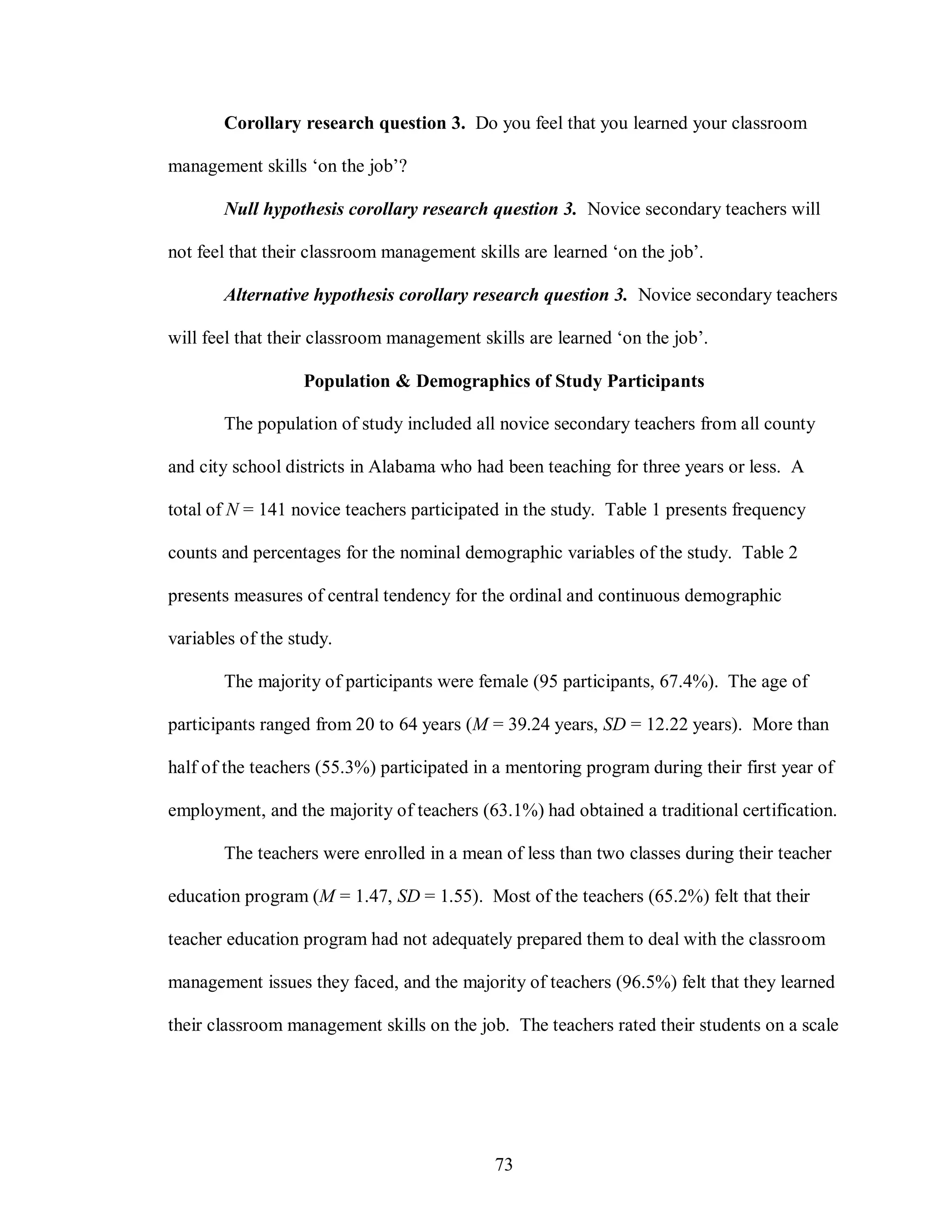 Corollary research question 3. Do you feel that you learned your classroom

management skills ‘on the job’?

       Null hypothesis corollary research question 3. Novice secondary teachers will

not feel that their classroom management skills are learned ‘on the job’.

       Alternative hypothesis corollary research question 3. Novice secondary teachers

will feel that their classroom management skills are learned ‘on the job’.

                  Population & Demographics of Study Participants

       The population of study included all novice secondary teachers from all county

and city school districts in Alabama who had been teaching for three years or less. A

total of N = 141 novice teachers participated in the study. Table 1 presents frequency

counts and percentages for the nominal demographic variables of the study. Table 2

presents measures of central tendency for the ordinal and continuous demographic

variables of the study.

       The majority of participants were female (95 participants, 67.4%). The age of

participants ranged from 20 to 64 years (M = 39.24 years, SD = 12.22 years). More than

half of the teachers (55.3%) participated in a mentoring program during their first year of

employment, and the majority of teachers (63.1%) had obtained a traditional certification.

       The teachers were enrolled in a mean of less than two classes during their teacher

education program (M = 1.47, SD = 1.55). Most of the teachers (65.2%) felt that their

teacher education program had not adequately prepared them to deal with the classroom

management issues they faced, and the majority of teachers (96.5%) felt that they learned

their classroom management skills on the job. The teachers rated their students on a scale




                                            73
 