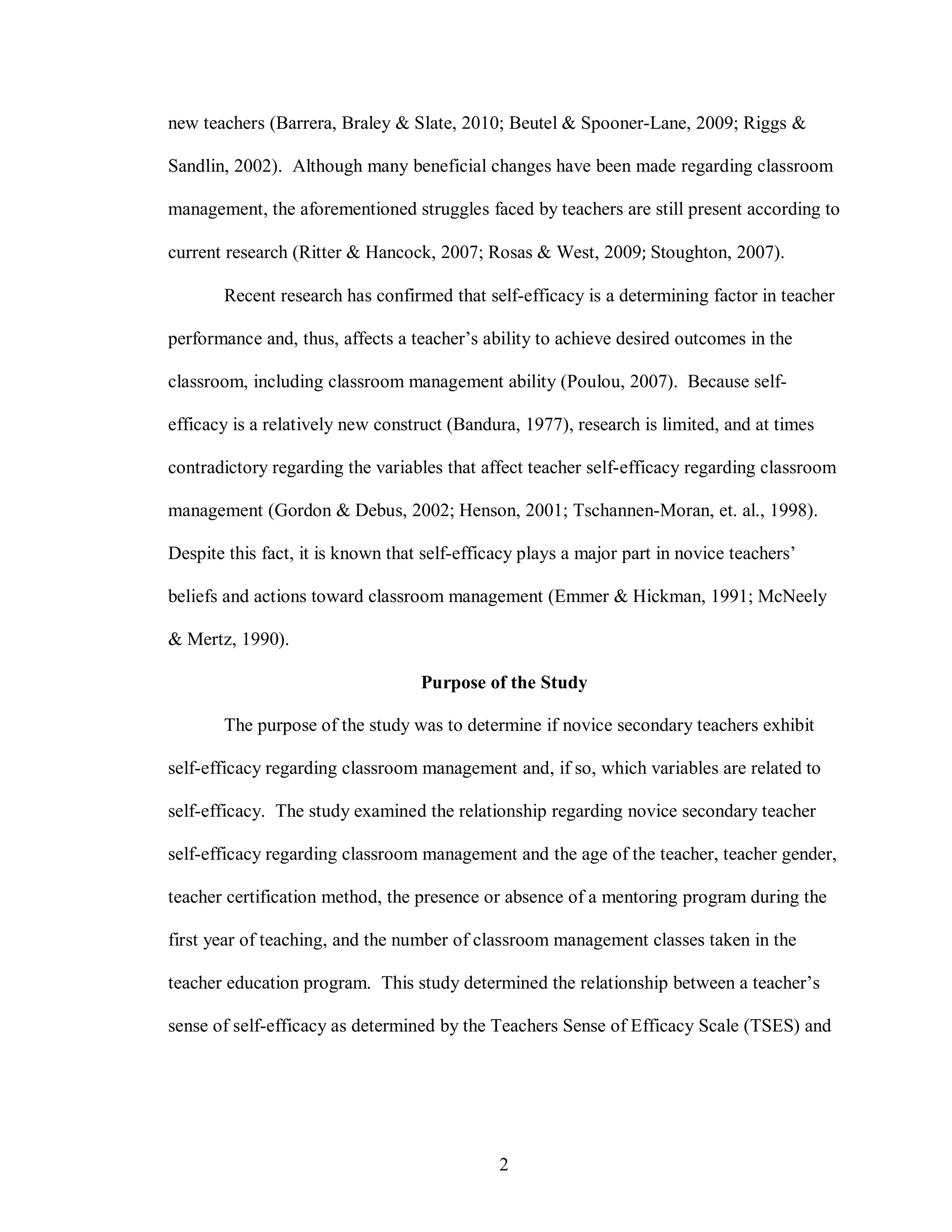 new teachers (Barrera, Braley & Slate, 2010; Beutel & Spooner-Lane, 2009; Riggs &

Sandlin, 2002). Although many beneficial changes have been made regarding classroom

management, the aforementioned struggles faced by teachers are still present according to

current research (Ritter & Hancock, 2007; Rosas & West, 2009; Stoughton, 2007).

       Recent research has confirmed that self-efficacy is a determining factor in teacher

performance and, thus, affects a teacher’s ability to achieve desired outcomes in the

classroom, including classroom management ability (Poulou, 2007). Because self-

efficacy is a relatively new construct (Bandura, 1977), research is limited, and at times

contradictory regarding the variables that affect teacher self-efficacy regarding classroom

management (Gordon & Debus, 2002; Henson, 2001; Tschannen-Moran, et. al., 1998).

Despite this fact, it is known that self-efficacy plays a major part in novice teachers’

beliefs and actions toward classroom management (Emmer & Hickman, 1991; McNeely

& Mertz, 1990).

                                   Purpose of the Study

       The purpose of the study was to determine if novice secondary teachers exhibit

self-efficacy regarding classroom management and, if so, which variables are related to

self-efficacy. The study examined the relationship regarding novice secondary teacher

self-efficacy regarding classroom management and the age of the teacher, teacher gender,

teacher certification method, the presence or absence of a mentoring program during the

first year of teaching, and the number of classroom management classes taken in the

teacher education program. This study determined the relationship between a teacher’s

sense of self-efficacy as determined by the Teachers Sense of Efficacy Scale (TSES) and




                                              2
 