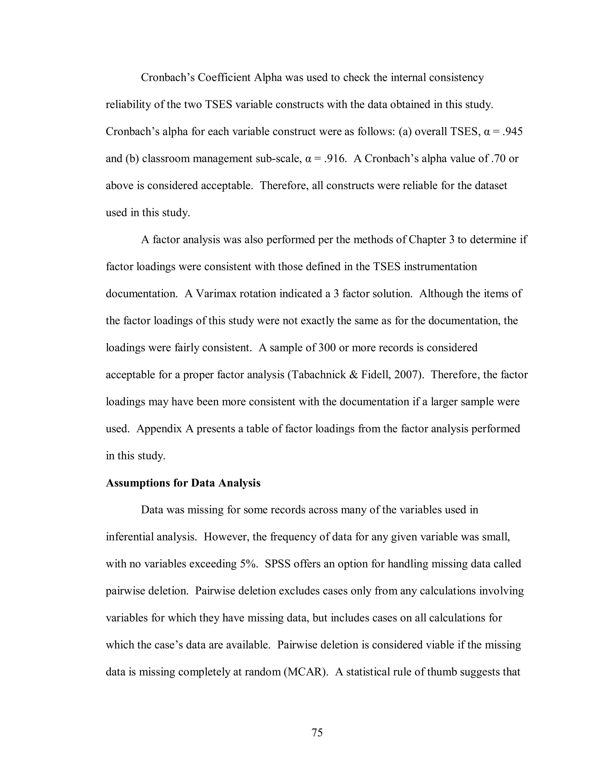 Cronbach’s Coefficient Alpha was used to check the internal consistency

reliability of the two TSES variable constructs with the data obtained in this study.

Cronbach’s alpha for each variable construct were as follows: (a) overall TSES, α = .945

and (b) classroom management sub-scale, α = .916. A Cronbach’s alpha value of .70 or

above is considered acceptable. Therefore, all constructs were reliable for the dataset

used in this study.

        A factor analysis was also performed per the methods of Chapter 3 to determine if

factor loadings were consistent with those defined in the TSES instrumentation

documentation. A Varimax rotation indicated a 3 factor solution. Although the items of

the factor loadings of this study were not exactly the same as for the documentation, the

loadings were fairly consistent. A sample of 300 or more records is considered

acceptable for a proper factor analysis (Tabachnick & Fidell, 2007). Therefore, the factor

loadings may have been more consistent with the documentation if a larger sample were

used. Appendix A presents a table of factor loadings from the factor analysis performed

in this study.

Assumptions for Data Analysis

        Data was missing for some records across many of the variables used in

inferential analysis. However, the frequency of data for any given variable was small,

with no variables exceeding 5%. SPSS offers an option for handling missing data called

pairwise deletion. Pairwise deletion excludes cases only from any calculations involving

variables for which they have missing data, but includes cases on all calculations for

which the case’s data are available. Pairwise deletion is considered viable if the missing

data is missing completely at random (MCAR). A statistical rule of thumb suggests that




                                             75
 