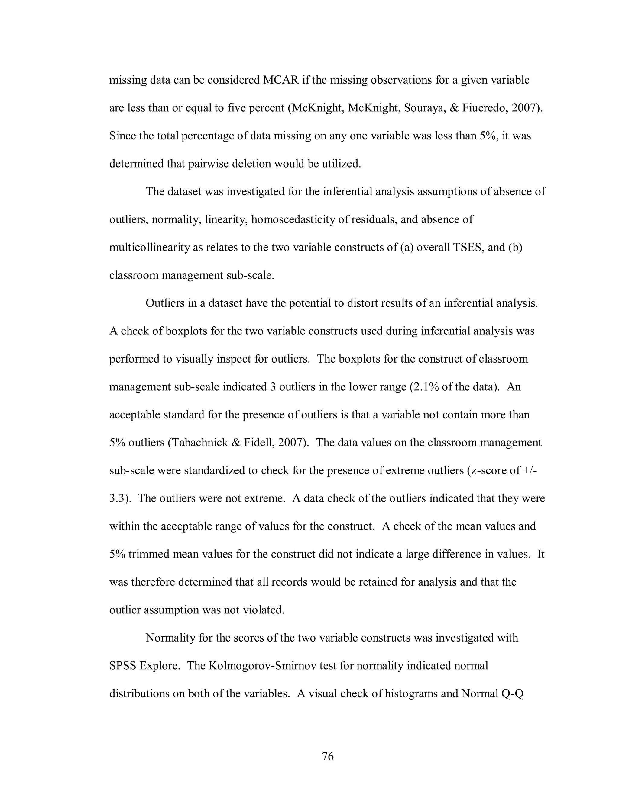 missing data can be considered MCAR if the missing observations for a given variable

are less than or equal to five percent (McKnight, McKnight, Souraya, & Fiueredo, 2007).

Since the total percentage of data missing on any one variable was less than 5%, it was

determined that pairwise deletion would be utilized.

       The dataset was investigated for the inferential analysis assumptions of absence of

outliers, normality, linearity, homoscedasticity of residuals, and absence of

multicollinearity as relates to the two variable constructs of (a) overall TSES, and (b)

classroom management sub-scale.

       Outliers in a dataset have the potential to distort results of an inferential analysis.

A check of boxplots for the two variable constructs used during inferential analysis was

performed to visually inspect for outliers. The boxplots for the construct of classroom

management sub-scale indicated 3 outliers in the lower range (2.1% of the data). An

acceptable standard for the presence of outliers is that a variable not contain more than

5% outliers (Tabachnick & Fidell, 2007). The data values on the classroom management

sub-scale were standardized to check for the presence of extreme outliers (z-score of +/-

3.3). The outliers were not extreme. A data check of the outliers indicated that they were

within the acceptable range of values for the construct. A check of the mean values and

5% trimmed mean values for the construct did not indicate a large difference in values. It

was therefore determined that all records would be retained for analysis and that the

outlier assumption was not violated.

       Normality for the scores of the two variable constructs was investigated with

SPSS Explore. The Kolmogorov-Smirnov test for normality indicated normal

distributions on both of the variables. A visual check of histograms and Normal Q-Q




                                              76
 