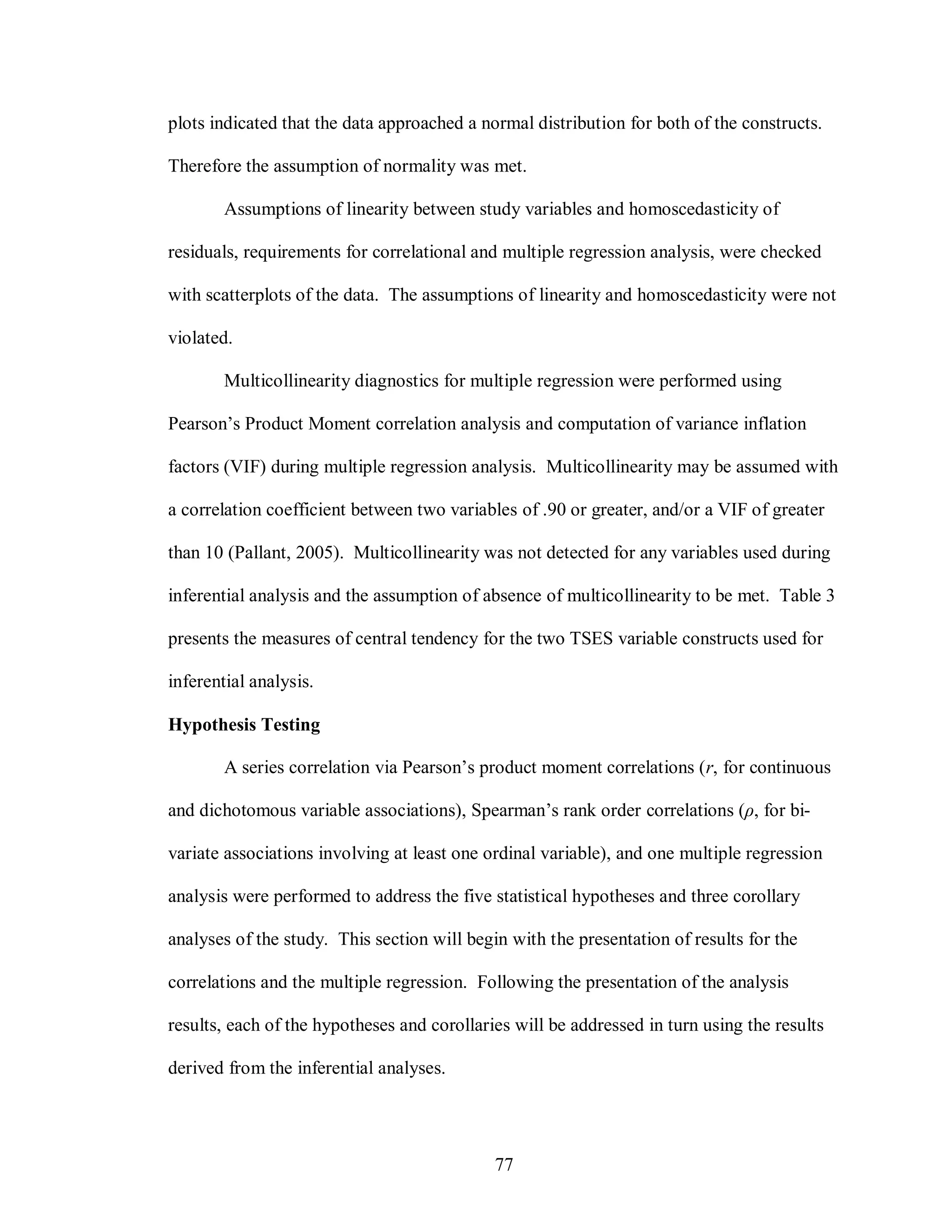 plots indicated that the data approached a normal distribution for both of the constructs.

Therefore the assumption of normality was met.

        Assumptions of linearity between study variables and homoscedasticity of

residuals, requirements for correlational and multiple regression analysis, were checked

with scatterplots of the data. The assumptions of linearity and homoscedasticity were not

violated.

        Multicollinearity diagnostics for multiple regression were performed using

Pearson’s Product Moment correlation analysis and computation of variance inflation

factors (VIF) during multiple regression analysis. Multicollinearity may be assumed with

a correlation coefficient between two variables of .90 or greater, and/or a VIF of greater

than 10 (Pallant, 2005). Multicollinearity was not detected for any variables used during

inferential analysis and the assumption of absence of multicollinearity to be met. Table 3

presents the measures of central tendency for the two TSES variable constructs used for

inferential analysis.

Hypothesis Testing

        A series correlation via Pearson’s product moment correlations (r, for continuous

and dichotomous variable associations), Spearman’s rank order correlations (ρ, for bi-

variate associations involving at least one ordinal variable), and one multiple regression

analysis were performed to address the five statistical hypotheses and three corollary

analyses of the study. This section will begin with the presentation of results for the

correlations and the multiple regression. Following the presentation of the analysis

results, each of the hypotheses and corollaries will be addressed in turn using the results

derived from the inferential analyses.




                                             77
 