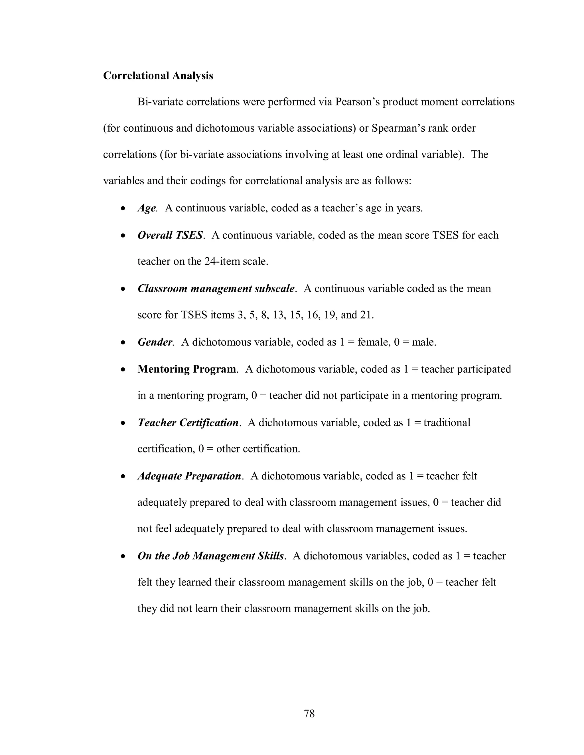 Correlational Analysis

       Bi-variate correlations were performed via Pearson’s product moment correlations

(for continuous and dichotomous variable associations) or Spearman’s rank order

correlations (for bi-variate associations involving at least one ordinal variable). The

variables and their codings for correlational analysis are as follows:

      Age. A continuous variable, coded as a teacher’s age in years.

      Overall TSES. A continuous variable, coded as the mean score TSES for each

       teacher on the 24-item scale.

      Classroom management subscale. A continuous variable coded as the mean

       score for TSES items 3, 5, 8, 13, 15, 16, 19, and 21.

      Gender. A dichotomous variable, coded as 1 = female, 0 = male.

      Mentoring Program. A dichotomous variable, coded as 1 = teacher participated

       in a mentoring program, 0 = teacher did not participate in a mentoring program.

      Teacher Certification. A dichotomous variable, coded as 1 = traditional

       certification, 0 = other certification.

      Adequate Preparation. A dichotomous variable, coded as 1 = teacher felt

       adequately prepared to deal with classroom management issues, 0 = teacher did

       not feel adequately prepared to deal with classroom management issues.

      On the Job Management Skills. A dichotomous variables, coded as 1 = teacher

       felt they learned their classroom management skills on the job, 0 = teacher felt

       they did not learn their classroom management skills on the job.




                                                 78
 