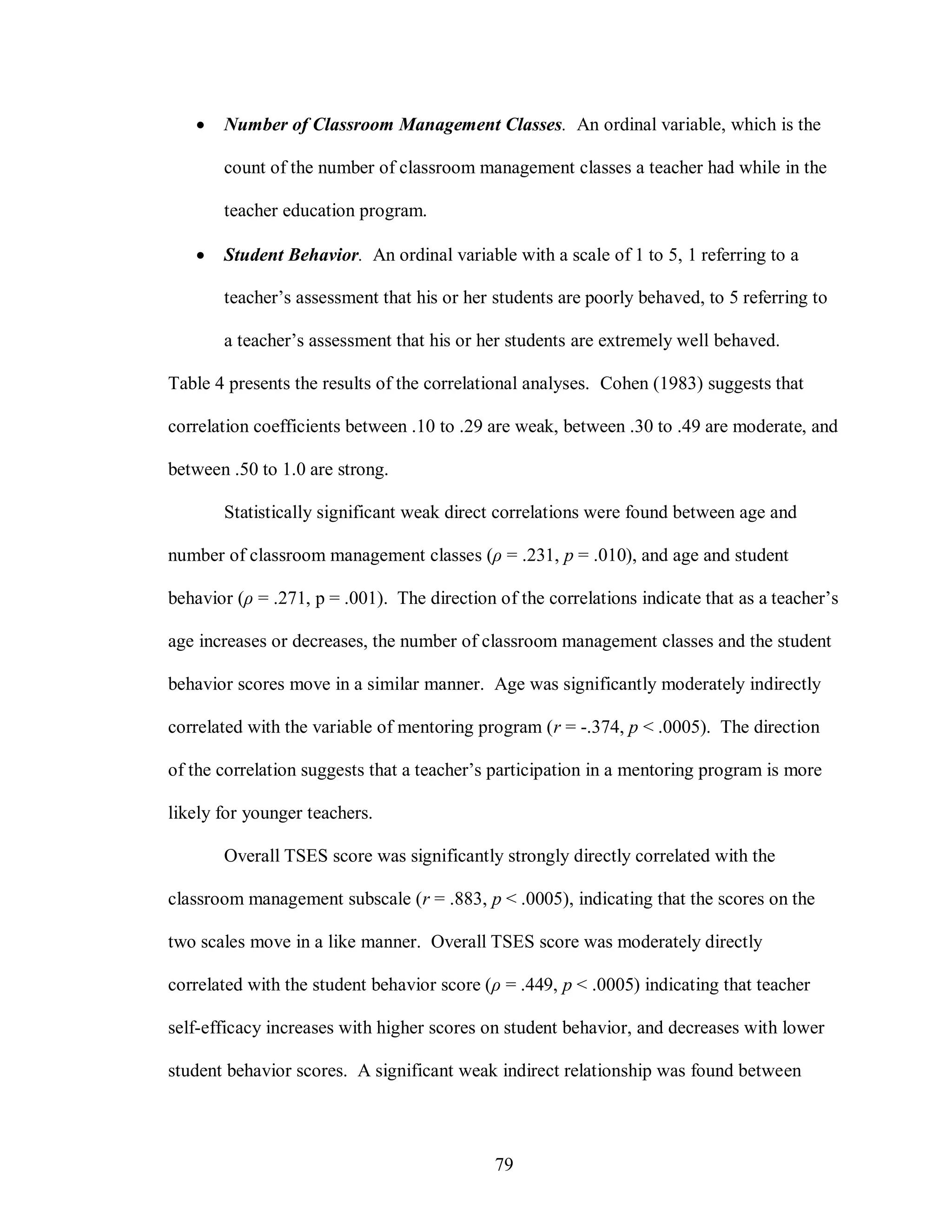    Number of Classroom Management Classes. An ordinal variable, which is the

       count of the number of classroom management classes a teacher had while in the

       teacher education program.

      Student Behavior. An ordinal variable with a scale of 1 to 5, 1 referring to a

       teacher’s assessment that his or her students are poorly behaved, to 5 referring to

       a teacher’s assessment that his or her students are extremely well behaved.

Table 4 presents the results of the correlational analyses. Cohen (1983) suggests that

correlation coefficients between .10 to .29 are weak, between .30 to .49 are moderate, and

between .50 to 1.0 are strong.

       Statistically significant weak direct correlations were found between age and

number of classroom management classes (ρ = .231, p = .010), and age and student

behavior (ρ = .271, p = .001). The direction of the correlations indicate that as a teacher’s

age increases or decreases, the number of classroom management classes and the student

behavior scores move in a similar manner. Age was significantly moderately indirectly

correlated with the variable of mentoring program (r = -.374, p < .0005). The direction

of the correlation suggests that a teacher’s participation in a mentoring program is more

likely for younger teachers.

       Overall TSES score was significantly strongly directly correlated with the

classroom management subscale (r = .883, p < .0005), indicating that the scores on the

two scales move in a like manner. Overall TSES score was moderately directly

correlated with the student behavior score (ρ = .449, p < .0005) indicating that teacher

self-efficacy increases with higher scores on student behavior, and decreases with lower

student behavior scores. A significant weak indirect relationship was found between




                                             79
 