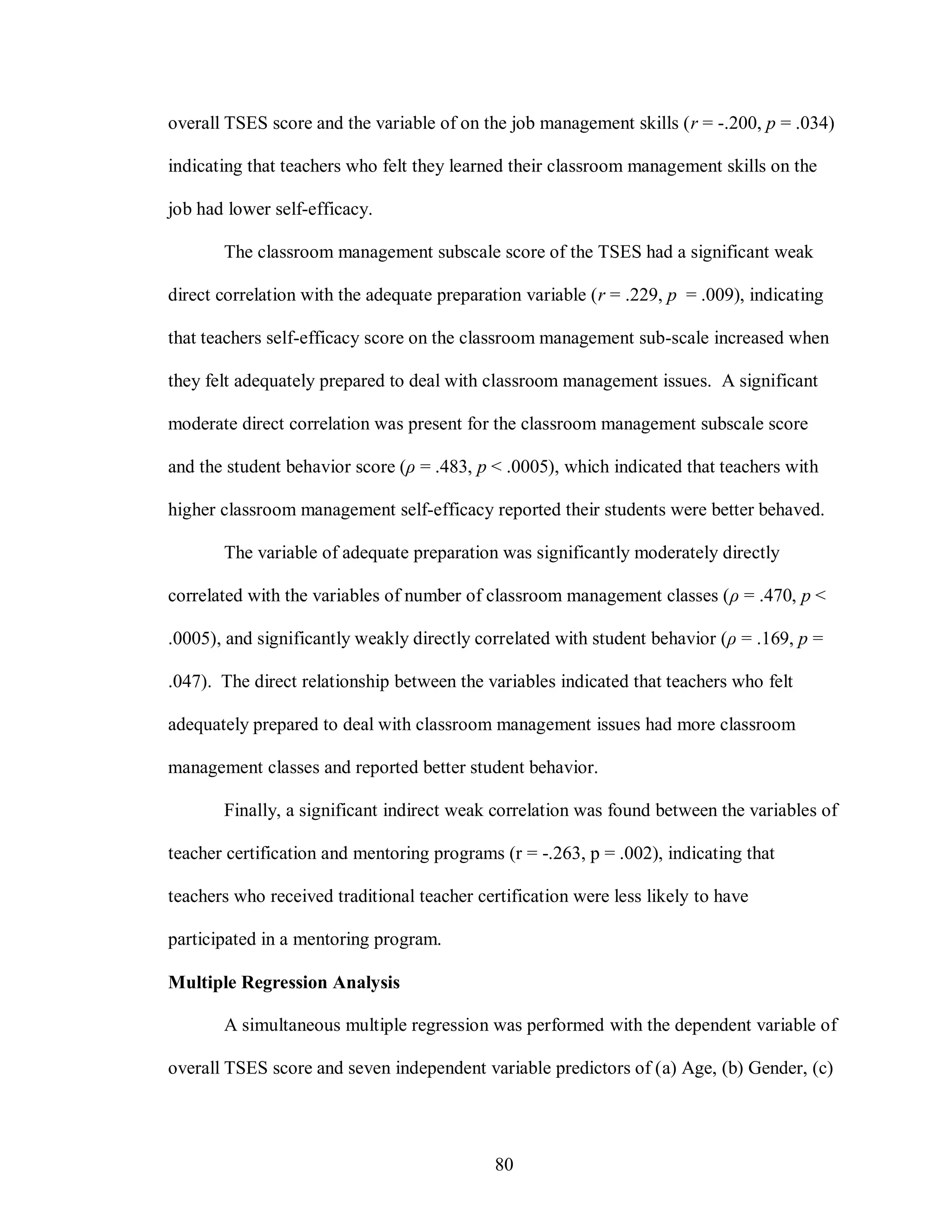 overall TSES score and the variable of on the job management skills (r = -.200, p = .034)

indicating that teachers who felt they learned their classroom management skills on the

job had lower self-efficacy.

       The classroom management subscale score of the TSES had a significant weak

direct correlation with the adequate preparation variable (r = .229, p = .009), indicating

that teachers self-efficacy score on the classroom management sub-scale increased when

they felt adequately prepared to deal with classroom management issues. A significant

moderate direct correlation was present for the classroom management subscale score

and the student behavior score (ρ = .483, p < .0005), which indicated that teachers with

higher classroom management self-efficacy reported their students were better behaved.

       The variable of adequate preparation was significantly moderately directly

correlated with the variables of number of classroom management classes (ρ = .470, p <

.0005), and significantly weakly directly correlated with student behavior (ρ = .169, p =

.047). The direct relationship between the variables indicated that teachers who felt

adequately prepared to deal with classroom management issues had more classroom

management classes and reported better student behavior.

       Finally, a significant indirect weak correlation was found between the variables of

teacher certification and mentoring programs (r = -.263, p = .002), indicating that

teachers who received traditional teacher certification were less likely to have

participated in a mentoring program.

Multiple Regression Analysis

       A simultaneous multiple regression was performed with the dependent variable of

overall TSES score and seven independent variable predictors of (a) Age, (b) Gender, (c)




                                             80
 