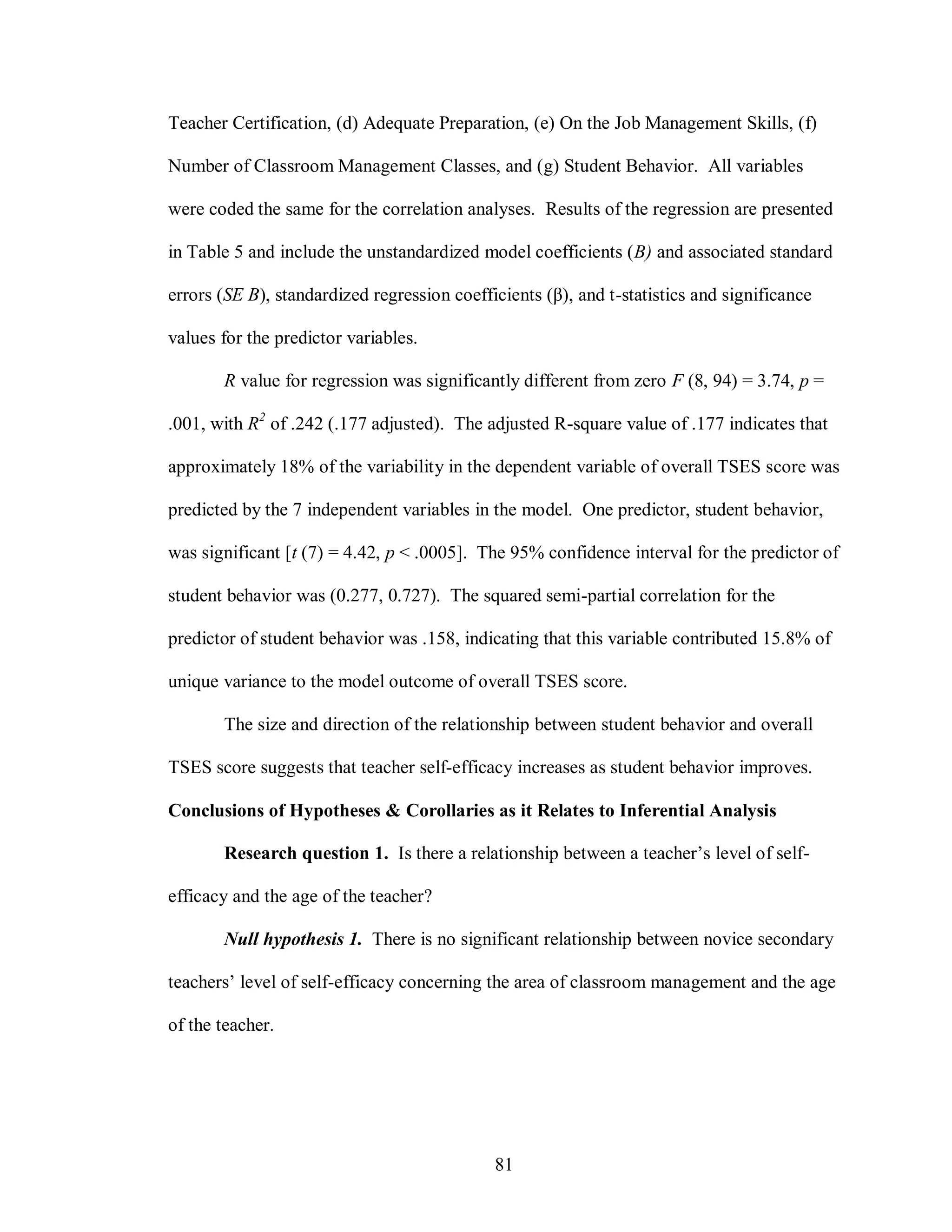 Teacher Certification, (d) Adequate Preparation, (e) On the Job Management Skills, (f)

Number of Classroom Management Classes, and (g) Student Behavior. All variables

were coded the same for the correlation analyses. Results of the regression are presented

in Table 5 and include the unstandardized model coefficients (B) and associated standard

errors (SE B), standardized regression coefficients (β), and t-statistics and significance

values for the predictor variables.

       R value for regression was significantly different from zero F (8, 94) = 3.74, p =

.001, with R2 of .242 (.177 adjusted). The adjusted R-square value of .177 indicates that

approximately 18% of the variability in the dependent variable of overall TSES score was

predicted by the 7 independent variables in the model. One predictor, student behavior,

was significant [t (7) = 4.42, p < .0005]. The 95% confidence interval for the predictor of

student behavior was (0.277, 0.727). The squared semi-partial correlation for the

predictor of student behavior was .158, indicating that this variable contributed 15.8% of

unique variance to the model outcome of overall TSES score.

       The size and direction of the relationship between student behavior and overall

TSES score suggests that teacher self-efficacy increases as student behavior improves.

Conclusions of Hypotheses & Corollaries as it Relates to Inferential Analysis

       Research question 1. Is there a relationship between a teacher’s level of self-

efficacy and the age of the teacher?

       Null hypothesis 1. There is no significant relationship between novice secondary

teachers’ level of self-efficacy concerning the area of classroom management and the age

of the teacher.




                                             81
 