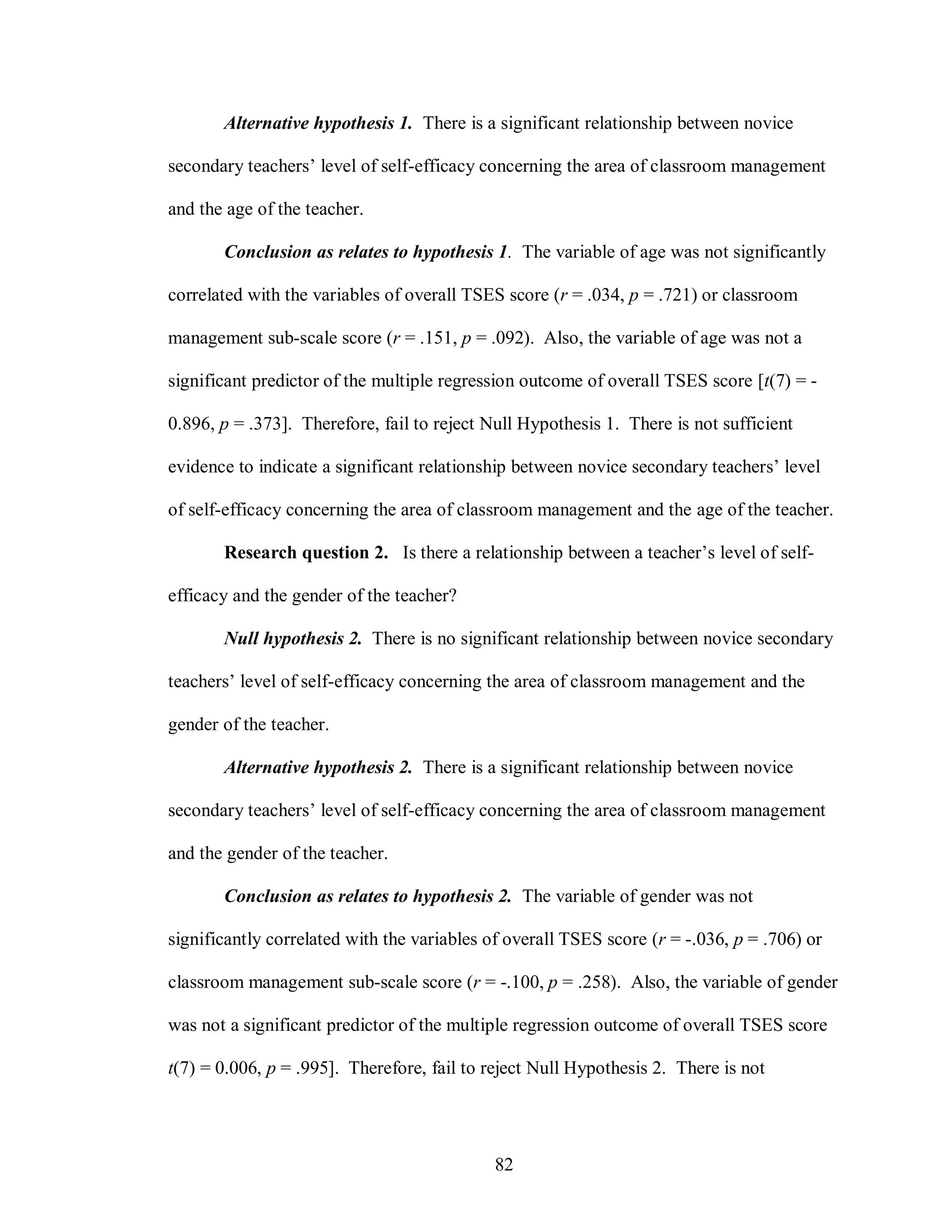 Alternative hypothesis 1. There is a significant relationship between novice

secondary teachers’ level of self-efficacy concerning the area of classroom management

and the age of the teacher.

       Conclusion as relates to hypothesis 1. The variable of age was not significantly

correlated with the variables of overall TSES score (r = .034, p = .721) or classroom

management sub-scale score (r = .151, p = .092). Also, the variable of age was not a

significant predictor of the multiple regression outcome of overall TSES score [t(7) = -

0.896, p = .373]. Therefore, fail to reject Null Hypothesis 1. There is not sufficient

evidence to indicate a significant relationship between novice secondary teachers’ level

of self-efficacy concerning the area of classroom management and the age of the teacher.

       Research question 2. Is there a relationship between a teacher’s level of self-

efficacy and the gender of the teacher?

       Null hypothesis 2. There is no significant relationship between novice secondary

teachers’ level of self-efficacy concerning the area of classroom management and the

gender of the teacher.

       Alternative hypothesis 2. There is a significant relationship between novice

secondary teachers’ level of self-efficacy concerning the area of classroom management

and the gender of the teacher.

       Conclusion as relates to hypothesis 2. The variable of gender was not

significantly correlated with the variables of overall TSES score (r = -.036, p = .706) or

classroom management sub-scale score (r = -.100, p = .258). Also, the variable of gender

was not a significant predictor of the multiple regression outcome of overall TSES score

t(7) = 0.006, p = .995]. Therefore, fail to reject Null Hypothesis 2. There is not




                                            82
 
