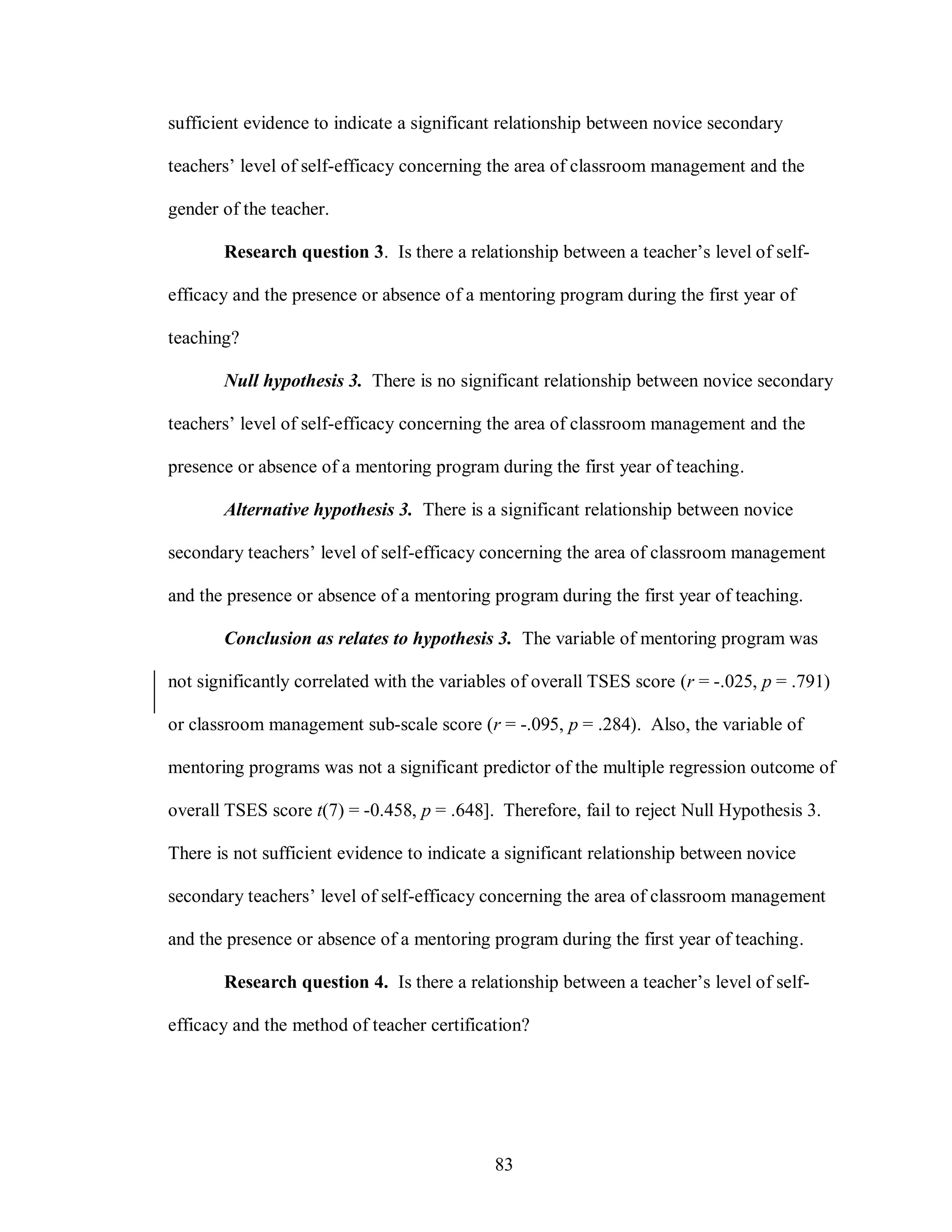 sufficient evidence to indicate a significant relationship between novice secondary

teachers’ level of self-efficacy concerning the area of classroom management and the

gender of the teacher.

       Research question 3. Is there a relationship between a teacher’s level of self-

efficacy and the presence or absence of a mentoring program during the first year of

teaching?

       Null hypothesis 3. There is no significant relationship between novice secondary

teachers’ level of self-efficacy concerning the area of classroom management and the

presence or absence of a mentoring program during the first year of teaching.

       Alternative hypothesis 3. There is a significant relationship between novice

secondary teachers’ level of self-efficacy concerning the area of classroom management

and the presence or absence of a mentoring program during the first year of teaching.

       Conclusion as relates to hypothesis 3. The variable of mentoring program was

not significantly correlated with the variables of overall TSES score (r = -.025, p = .791)

or classroom management sub-scale score (r = -.095, p = .284). Also, the variable of

mentoring programs was not a significant predictor of the multiple regression outcome of

overall TSES score t(7) = -0.458, p = .648]. Therefore, fail to reject Null Hypothesis 3.

There is not sufficient evidence to indicate a significant relationship between novice

secondary teachers’ level of self-efficacy concerning the area of classroom management

and the presence or absence of a mentoring program during the first year of teaching.

       Research question 4. Is there a relationship between a teacher’s level of self-

efficacy and the method of teacher certification?




                                            83
 