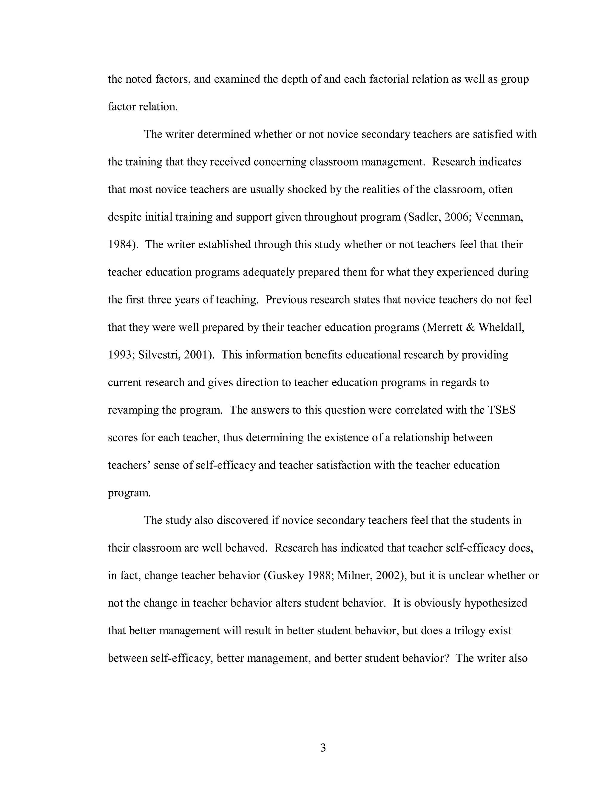 the noted factors, and examined the depth of and each factorial relation as well as group

factor relation.

        The writer determined whether or not novice secondary teachers are satisfied with

the training that they received concerning classroom management. Research indicates

that most novice teachers are usually shocked by the realities of the classroom, often

despite initial training and support given throughout program (Sadler, 2006; Veenman,

1984). The writer established through this study whether or not teachers feel that their

teacher education programs adequately prepared them for what they experienced during

the first three years of teaching. Previous research states that novice teachers do not feel

that they were well prepared by their teacher education programs (Merrett & Wheldall,

1993; Silvestri, 2001). This information benefits educational research by providing

current research and gives direction to teacher education programs in regards to

revamping the program. The answers to this question were correlated with the TSES

scores for each teacher, thus determining the existence of a relationship between

teachers’ sense of self-efficacy and teacher satisfaction with the teacher education

program.

        The study also discovered if novice secondary teachers feel that the students in

their classroom are well behaved. Research has indicated that teacher self-efficacy does,

in fact, change teacher behavior (Guskey 1988; Milner, 2002), but it is unclear whether or

not the change in teacher behavior alters student behavior. It is obviously hypothesized

that better management will result in better student behavior, but does a trilogy exist

between self-efficacy, better management, and better student behavior? The writer also




                                              3
 