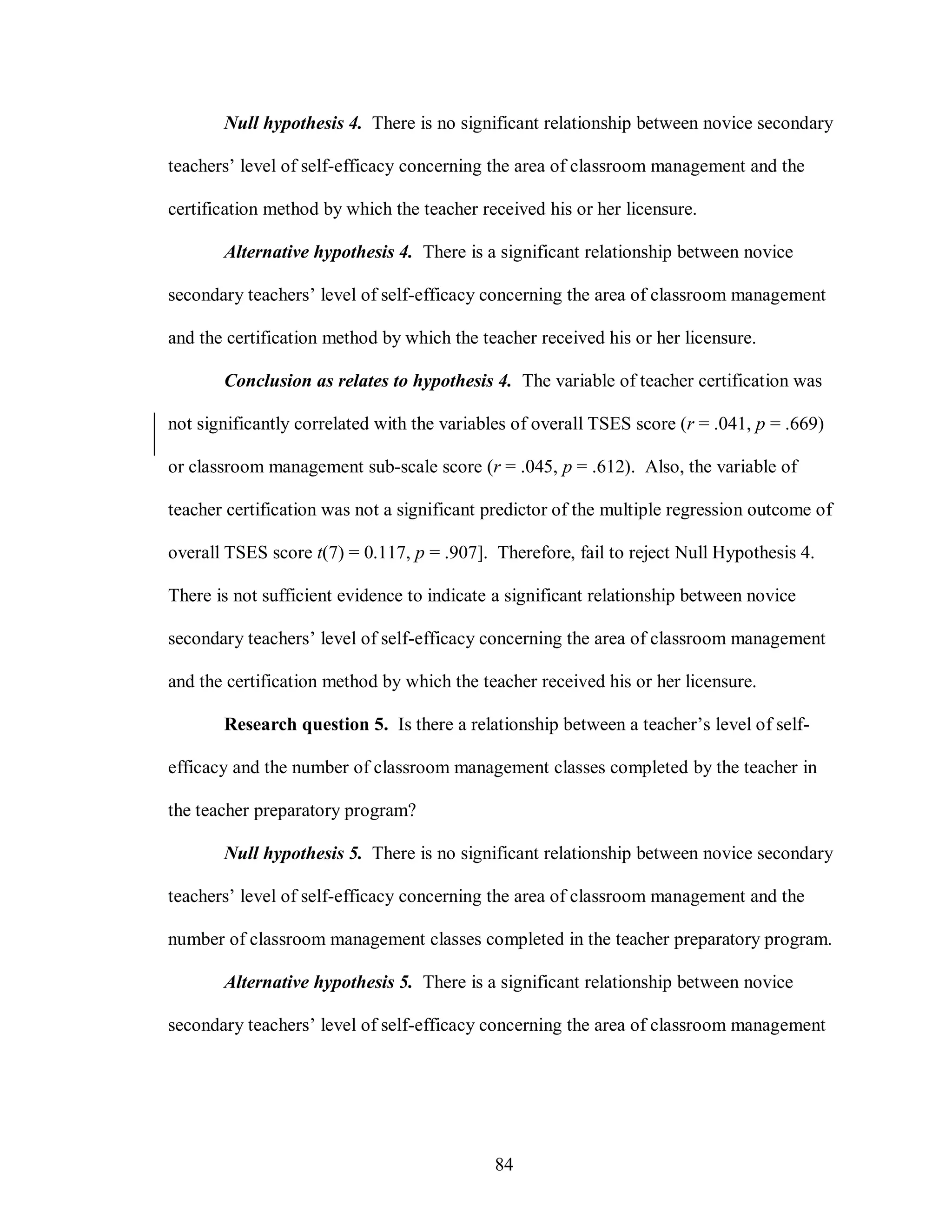 Null hypothesis 4. There is no significant relationship between novice secondary

teachers’ level of self-efficacy concerning the area of classroom management and the

certification method by which the teacher received his or her licensure.

       Alternative hypothesis 4. There is a significant relationship between novice

secondary teachers’ level of self-efficacy concerning the area of classroom management

and the certification method by which the teacher received his or her licensure.

       Conclusion as relates to hypothesis 4. The variable of teacher certification was

not significantly correlated with the variables of overall TSES score (r = .041, p = .669)

or classroom management sub-scale score (r = .045, p = .612). Also, the variable of

teacher certification was not a significant predictor of the multiple regression outcome of

overall TSES score t(7) = 0.117, p = .907]. Therefore, fail to reject Null Hypothesis 4.

There is not sufficient evidence to indicate a significant relationship between novice

secondary teachers’ level of self-efficacy concerning the area of classroom management

and the certification method by which the teacher received his or her licensure.

       Research question 5. Is there a relationship between a teacher’s level of self-

efficacy and the number of classroom management classes completed by the teacher in

the teacher preparatory program?

       Null hypothesis 5. There is no significant relationship between novice secondary

teachers’ level of self-efficacy concerning the area of classroom management and the

number of classroom management classes completed in the teacher preparatory program.

       Alternative hypothesis 5. There is a significant relationship between novice

secondary teachers’ level of self-efficacy concerning the area of classroom management




                                            84
 
