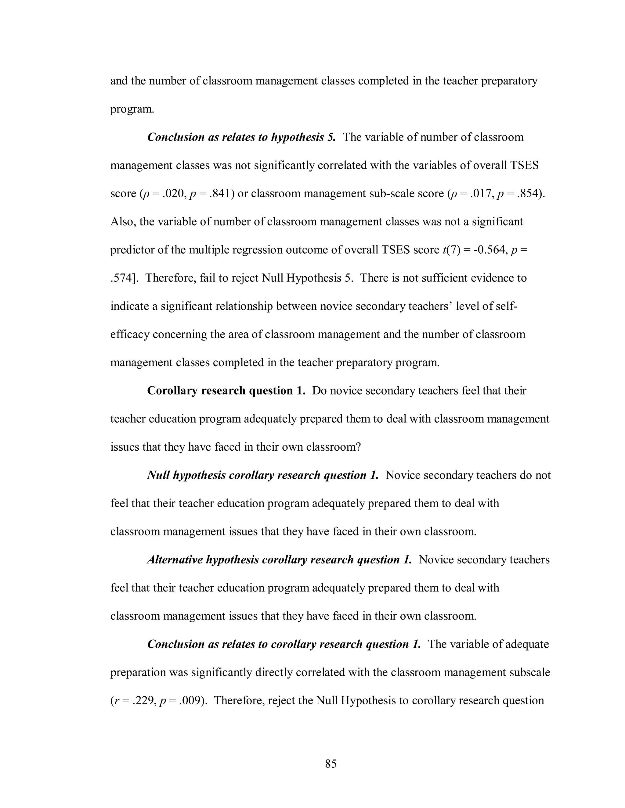 and the number of classroom management classes completed in the teacher preparatory

program.

       Conclusion as relates to hypothesis 5. The variable of number of classroom

management classes was not significantly correlated with the variables of overall TSES

score (ρ = .020, p = .841) or classroom management sub-scale score (ρ = .017, p = .854).

Also, the variable of number of classroom management classes was not a significant

predictor of the multiple regression outcome of overall TSES score t(7) = -0.564, p =

.574]. Therefore, fail to reject Null Hypothesis 5. There is not sufficient evidence to

indicate a significant relationship between novice secondary teachers’ level of self-

efficacy concerning the area of classroom management and the number of classroom

management classes completed in the teacher preparatory program.

       Corollary research question 1. Do novice secondary teachers feel that their

teacher education program adequately prepared them to deal with classroom management

issues that they have faced in their own classroom?

       Null hypothesis corollary research question 1. Novice secondary teachers do not

feel that their teacher education program adequately prepared them to deal with

classroom management issues that they have faced in their own classroom.

       Alternative hypothesis corollary research question 1. Novice secondary teachers

feel that their teacher education program adequately prepared them to deal with

classroom management issues that they have faced in their own classroom.

       Conclusion as relates to corollary research question 1. The variable of adequate

preparation was significantly directly correlated with the classroom management subscale

(r = .229, p = .009). Therefore, reject the Null Hypothesis to corollary research question




                                            85
 