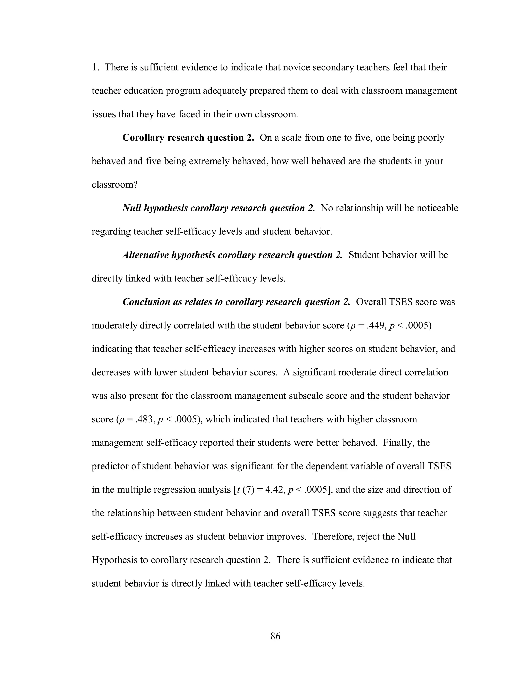 1. There is sufficient evidence to indicate that novice secondary teachers feel that their

teacher education program adequately prepared them to deal with classroom management

issues that they have faced in their own classroom.

       Corollary research question 2. On a scale from one to five, one being poorly

behaved and five being extremely behaved, how well behaved are the students in your

classroom?

       Null hypothesis corollary research question 2. No relationship will be noticeable

regarding teacher self-efficacy levels and student behavior.

       Alternative hypothesis corollary research question 2. Student behavior will be

directly linked with teacher self-efficacy levels.

       Conclusion as relates to corollary research question 2. Overall TSES score was

moderately directly correlated with the student behavior score (ρ = .449, p < .0005)

indicating that teacher self-efficacy increases with higher scores on student behavior, and

decreases with lower student behavior scores. A significant moderate direct correlation

was also present for the classroom management subscale score and the student behavior

score (ρ = .483, p < .0005), which indicated that teachers with higher classroom

management self-efficacy reported their students were better behaved. Finally, the

predictor of student behavior was significant for the dependent variable of overall TSES

in the multiple regression analysis [t (7) = 4.42, p < .0005], and the size and direction of

the relationship between student behavior and overall TSES score suggests that teacher

self-efficacy increases as student behavior improves. Therefore, reject the Null

Hypothesis to corollary research question 2. There is sufficient evidence to indicate that

student behavior is directly linked with teacher self-efficacy levels.




                                              86
 