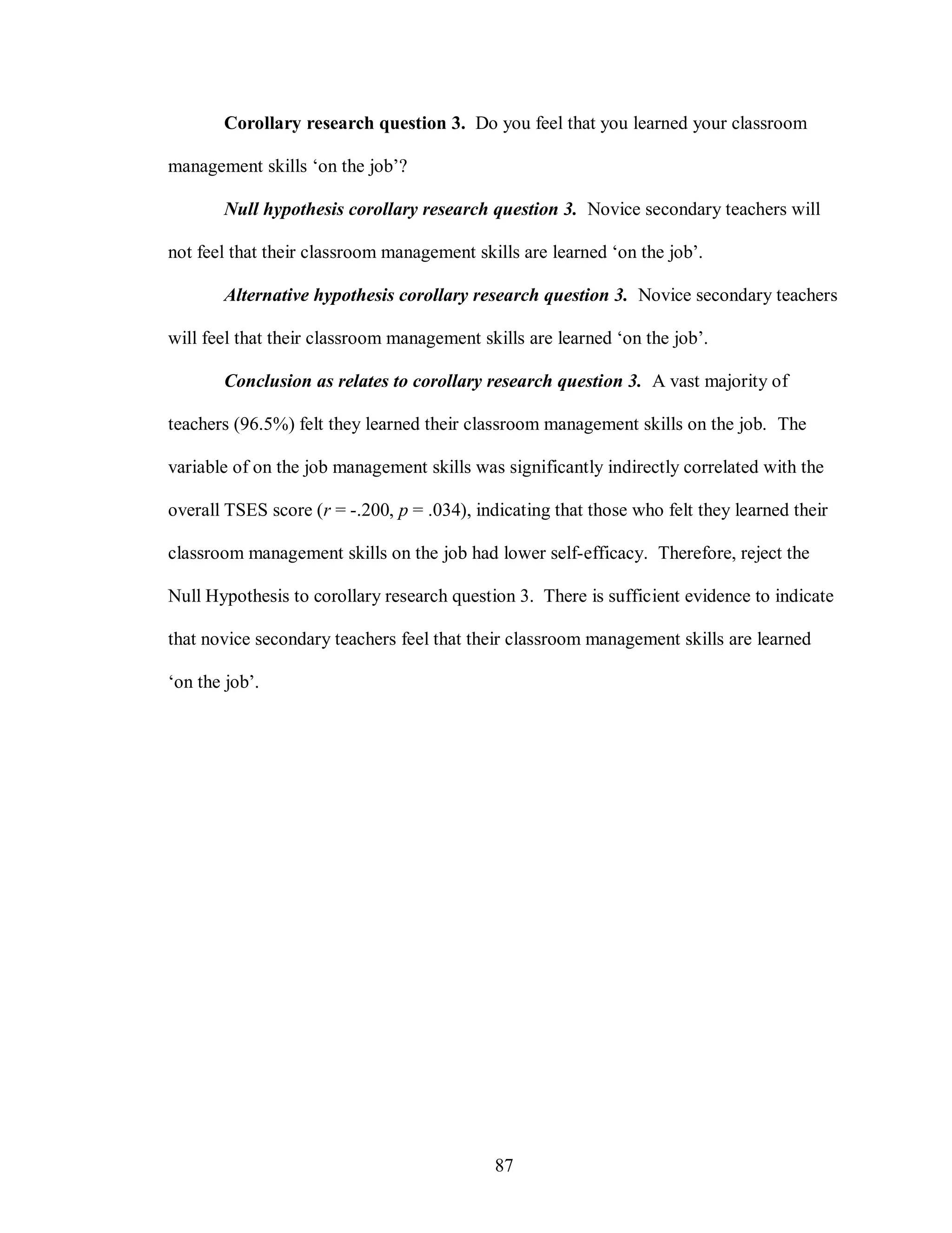 Corollary research question 3. Do you feel that you learned your classroom

management skills ‘on the job’?

       Null hypothesis corollary research question 3. Novice secondary teachers will

not feel that their classroom management skills are learned ‘on the job’.

       Alternative hypothesis corollary research question 3. Novice secondary teachers

will feel that their classroom management skills are learned ‘on the job’.

       Conclusion as relates to corollary research question 3. A vast majority of

teachers (96.5%) felt they learned their classroom management skills on the job. The

variable of on the job management skills was significantly indirectly correlated with the

overall TSES score (r = -.200, p = .034), indicating that those who felt they learned their

classroom management skills on the job had lower self-efficacy. Therefore, reject the

Null Hypothesis to corollary research question 3. There is sufficient evidence to indicate

that novice secondary teachers feel that their classroom management skills are learned

‘on the job’.




                                             87
 