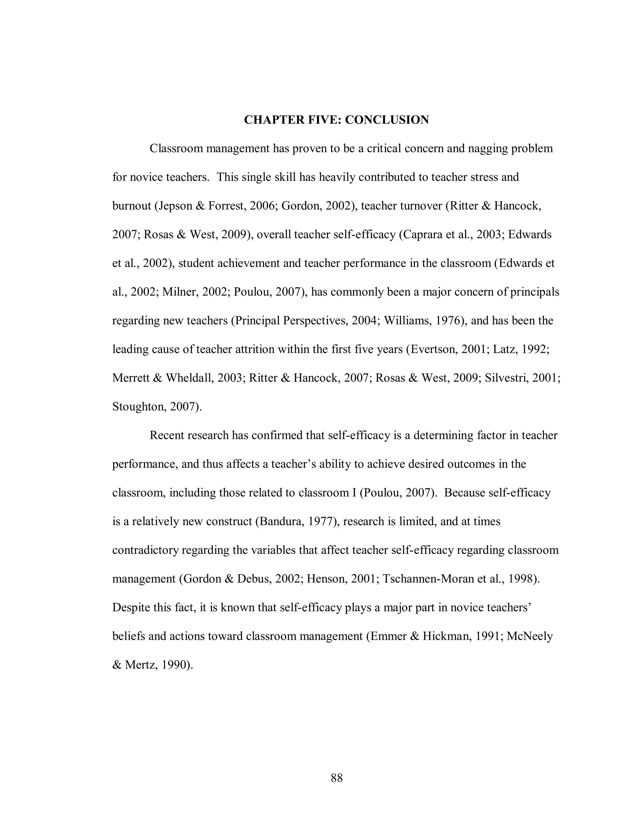 CHAPTER FIVE: CONCLUSION

       Classroom management has proven to be a critical concern and nagging problem

for novice teachers. This single skill has heavily contributed to teacher stress and

burnout (Jepson & Forrest, 2006; Gordon, 2002), teacher turnover (Ritter & Hancock,

2007; Rosas & West, 2009), overall teacher self-efficacy (Caprara et al., 2003; Edwards

et al., 2002), student achievement and teacher performance in the classroom (Edwards et

al., 2002; Milner, 2002; Poulou, 2007), has commonly been a major concern of principals

regarding new teachers (Principal Perspectives, 2004; Williams, 1976), and has been the

leading cause of teacher attrition within the first five years (Evertson, 2001; Latz, 1992;

Merrett & Wheldall, 2003; Ritter & Hancock, 2007; Rosas & West, 2009; Silvestri, 2001;

Stoughton, 2007).

       Recent research has confirmed that self-efficacy is a determining factor in teacher

performance, and thus affects a teacher’s ability to achieve desired outcomes in the

classroom, including those related to classroom I (Poulou, 2007). Because self-efficacy

is a relatively new construct (Bandura, 1977), research is limited, and at times

contradictory regarding the variables that affect teacher self-efficacy regarding classroom

management (Gordon & Debus, 2002; Henson, 2001; Tschannen-Moran et al., 1998).

Despite this fact, it is known that self-efficacy plays a major part in novice teachers’

beliefs and actions toward classroom management (Emmer & Hickman, 1991; McNeely

& Mertz, 1990).




                                             88
 