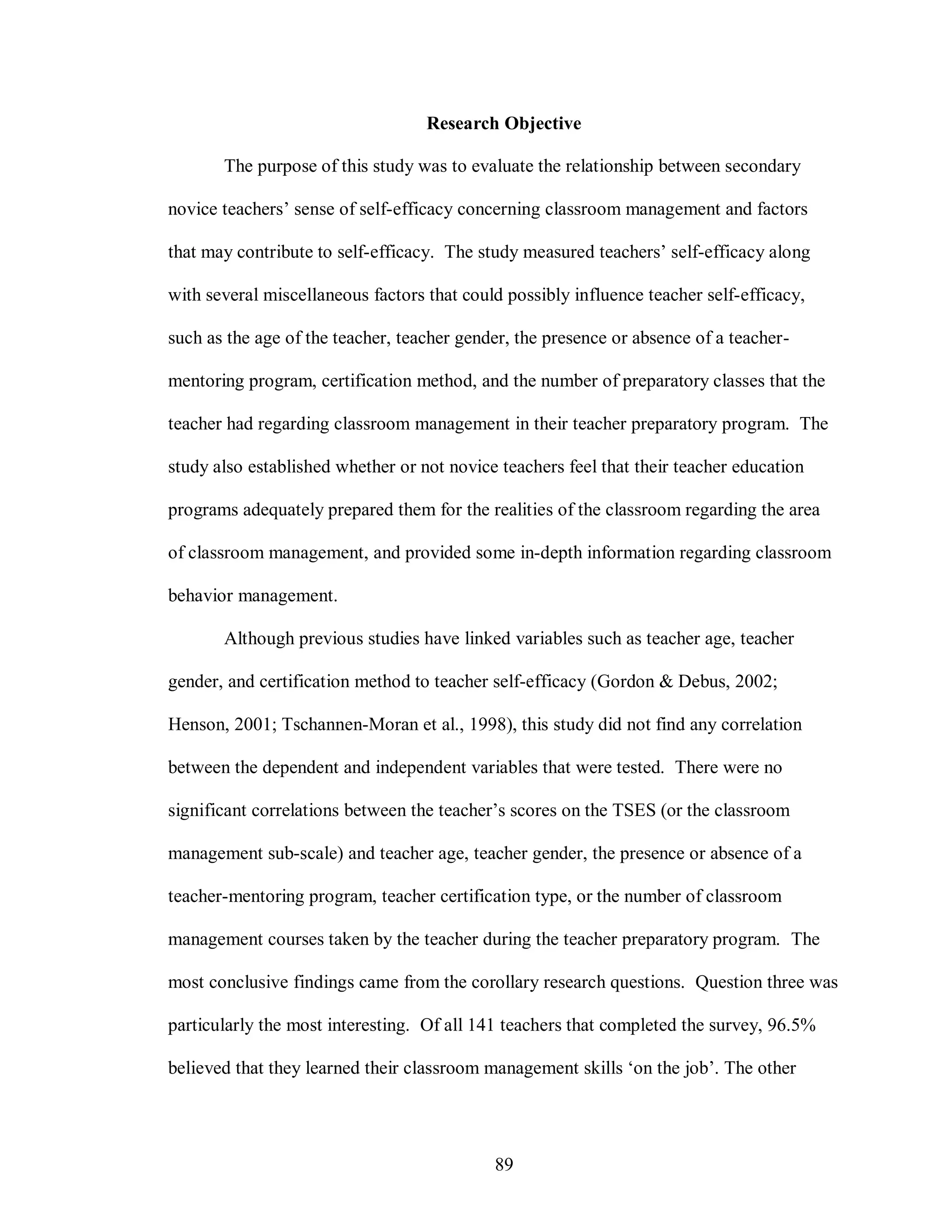 Research Objective

       The purpose of this study was to evaluate the relationship between secondary

novice teachers’ sense of self-efficacy concerning classroom management and factors

that may contribute to self-efficacy. The study measured teachers’ self-efficacy along

with several miscellaneous factors that could possibly influence teacher self-efficacy,

such as the age of the teacher, teacher gender, the presence or absence of a teacher-

mentoring program, certification method, and the number of preparatory classes that the

teacher had regarding classroom management in their teacher preparatory program. The

study also established whether or not novice teachers feel that their teacher education

programs adequately prepared them for the realities of the classroom regarding the area

of classroom management, and provided some in-depth information regarding classroom

behavior management.

       Although previous studies have linked variables such as teacher age, teacher

gender, and certification method to teacher self-efficacy (Gordon & Debus, 2002;

Henson, 2001; Tschannen-Moran et al., 1998), this study did not find any correlation

between the dependent and independent variables that were tested. There were no

significant correlations between the teacher’s scores on the TSES (or the classroom

management sub-scale) and teacher age, teacher gender, the presence or absence of a

teacher-mentoring program, teacher certification type, or the number of classroom

management courses taken by the teacher during the teacher preparatory program. The

most conclusive findings came from the corollary research questions. Question three was

particularly the most interesting. Of all 141 teachers that completed the survey, 96.5%

believed that they learned their classroom management skills ‘on the job’. The other




                                            89
 