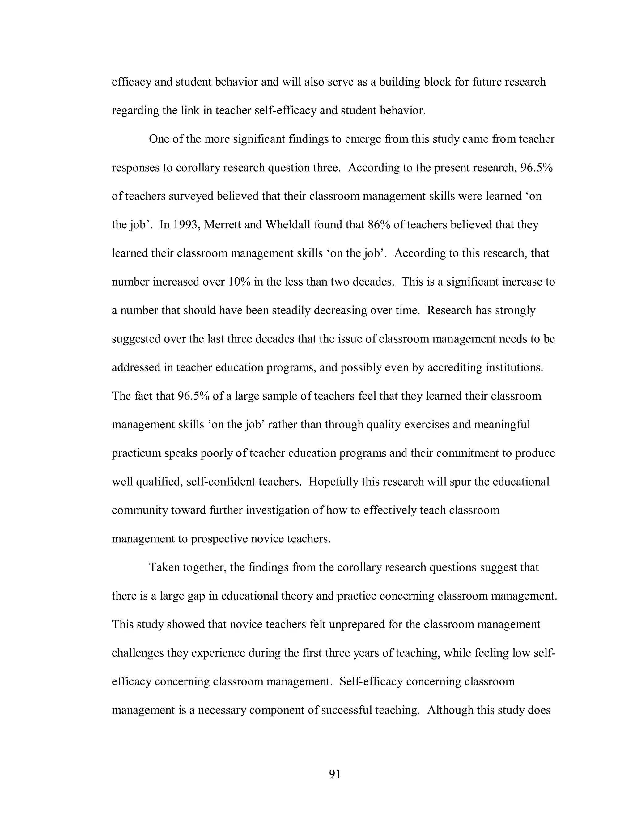 efficacy and student behavior and will also serve as a building block for future research

regarding the link in teacher self-efficacy and student behavior.

       One of the more significant findings to emerge from this study came from teacher

responses to corollary research question three. According to the present research, 96.5%

of teachers surveyed believed that their classroom management skills were learned ‘on

the job’. In 1993, Merrett and Wheldall found that 86% of teachers believed that they

learned their classroom management skills ‘on the job’. According to this research, that

number increased over 10% in the less than two decades. This is a significant increase to

a number that should have been steadily decreasing over time. Research has strongly

suggested over the last three decades that the issue of classroom management needs to be

addressed in teacher education programs, and possibly even by accrediting institutions.

The fact that 96.5% of a large sample of teachers feel that they learned their classroom

management skills ‘on the job’ rather than through quality exercises and meaningful

practicum speaks poorly of teacher education programs and their commitment to produce

well qualified, self-confident teachers. Hopefully this research will spur the educational

community toward further investigation of how to effectively teach classroom

management to prospective novice teachers.

       Taken together, the findings from the corollary research questions suggest that

there is a large gap in educational theory and practice concerning classroom management.

This study showed that novice teachers felt unprepared for the classroom management

challenges they experience during the first three years of teaching, while feeling low self-

efficacy concerning classroom management. Self-efficacy concerning classroom

management is a necessary component of successful teaching. Although this study does




                                             91
 