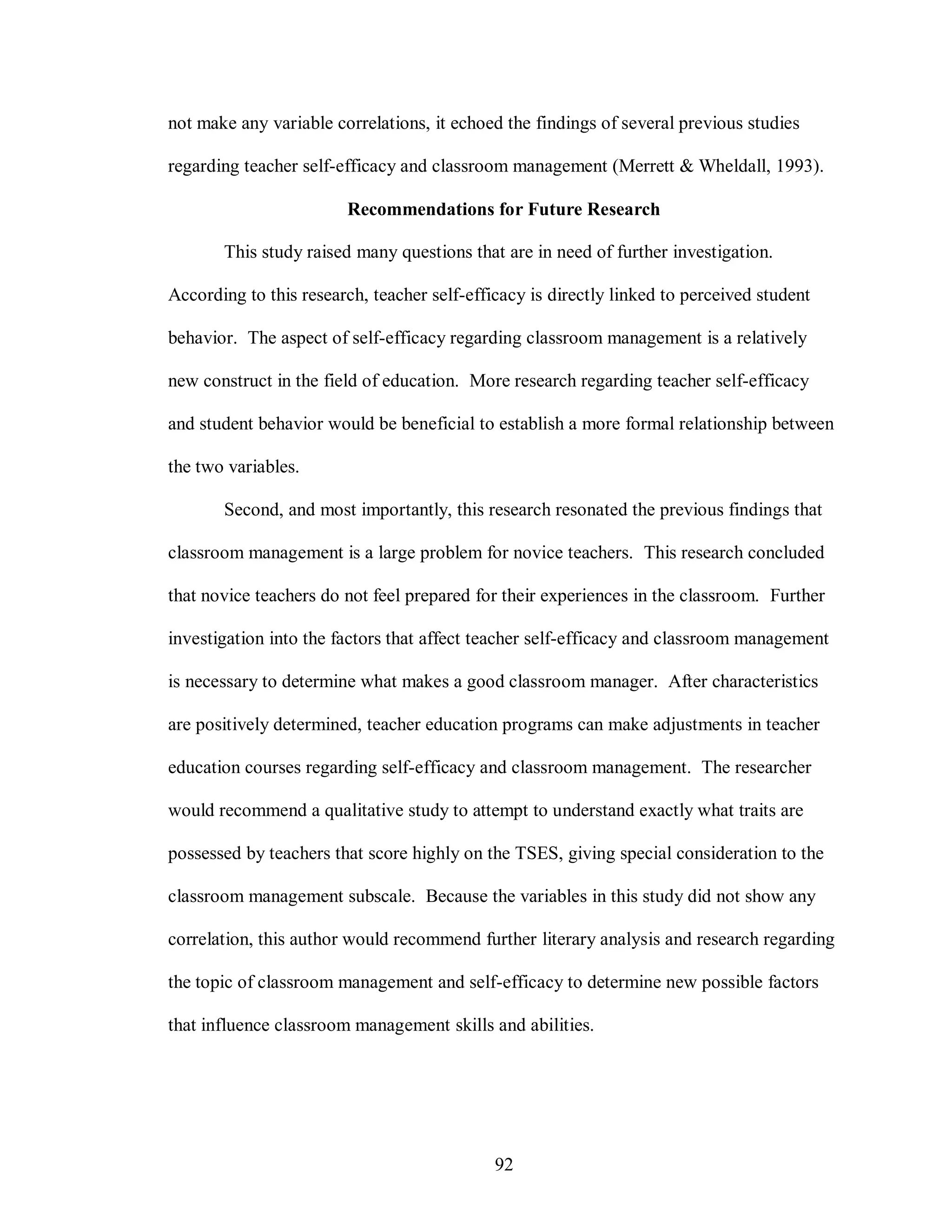 not make any variable correlations, it echoed the findings of several previous studies

regarding teacher self-efficacy and classroom management (Merrett & Wheldall, 1993).

                        Recommendations for Future Research

       This study raised many questions that are in need of further investigation.

According to this research, teacher self-efficacy is directly linked to perceived student

behavior. The aspect of self-efficacy regarding classroom management is a relatively

new construct in the field of education. More research regarding teacher self-efficacy

and student behavior would be beneficial to establish a more formal relationship between

the two variables.

       Second, and most importantly, this research resonated the previous findings that

classroom management is a large problem for novice teachers. This research concluded

that novice teachers do not feel prepared for their experiences in the classroom. Further

investigation into the factors that affect teacher self-efficacy and classroom management

is necessary to determine what makes a good classroom manager. After characteristics

are positively determined, teacher education programs can make adjustments in teacher

education courses regarding self-efficacy and classroom management. The researcher

would recommend a qualitative study to attempt to understand exactly what traits are

possessed by teachers that score highly on the TSES, giving special consideration to the

classroom management subscale. Because the variables in this study did not show any

correlation, this author would recommend further literary analysis and research regarding

the topic of classroom management and self-efficacy to determine new possible factors

that influence classroom management skills and abilities.




                                             92
 