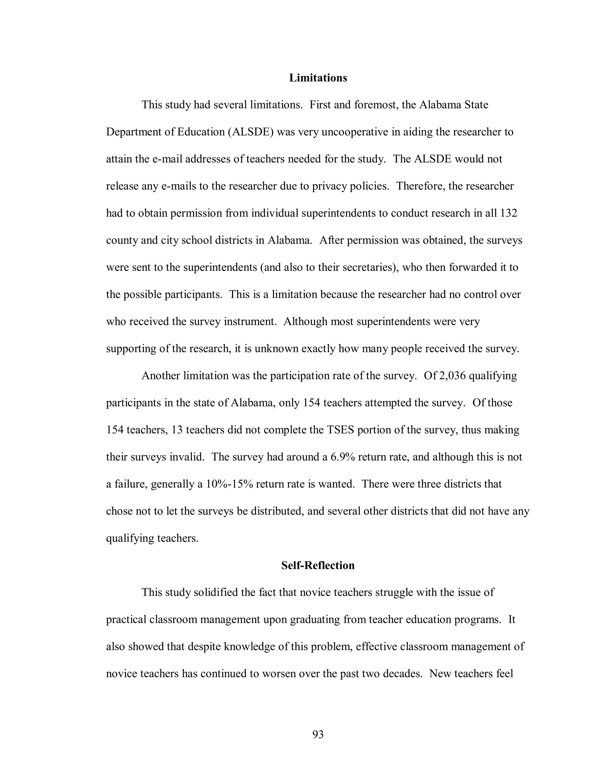 Limitations

       This study had several limitations. First and foremost, the Alabama State

Department of Education (ALSDE) was very uncooperative in aiding the researcher to

attain the e-mail addresses of teachers needed for the study. The ALSDE would not

release any e-mails to the researcher due to privacy policies. Therefore, the researcher

had to obtain permission from individual superintendents to conduct research in all 132

county and city school districts in Alabama. After permission was obtained, the surveys

were sent to the superintendents (and also to their secretaries), who then forwarded it to

the possible participants. This is a limitation because the researcher had no control over

who received the survey instrument. Although most superintendents were very

supporting of the research, it is unknown exactly how many people received the survey.

       Another limitation was the participation rate of the survey. Of 2,036 qualifying

participants in the state of Alabama, only 154 teachers attempted the survey. Of those

154 teachers, 13 teachers did not complete the TSES portion of the survey, thus making

their surveys invalid. The survey had around a 6.9% return rate, and although this is not

a failure, generally a 10%-15% return rate is wanted. There were three districts that

chose not to let the surveys be distributed, and several other districts that did not have any

qualifying teachers.

                                      Self-Reflection

       This study solidified the fact that novice teachers struggle with the issue of

practical classroom management upon graduating from teacher education programs. It

also showed that despite knowledge of this problem, effective classroom management of

novice teachers has continued to worsen over the past two decades. New teachers feel




                                             93
 