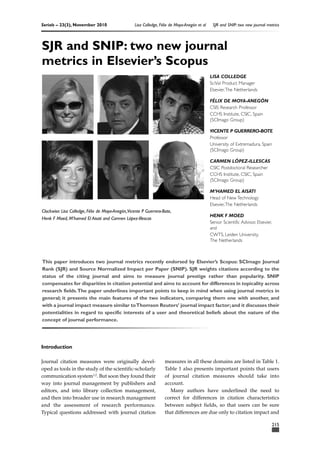 Serials – 23(3), November 2010 Lisa Colledge, Félix de Moya-Anegón et al SJR and SNIP: two new journal metrics 
Clockwise: Lisa Colledge, Félix de Moya-Anegón,Vicente P Guerrero-Bote, 
Henk F Moed, M’hamed El Aisati and Carmen López-Illescas 
Introduction 
Journal citation measures were originally devel-oped 
as tools in the study of the scientific-scholarly 
communication system1,2. But soon they found their 
way into journal management by publishers and 
editors, and into library collection management, 
and then into broader use in research management 
and the assessment of research performance. 
Typical questions addressed with journal citation 
LISA COLLEDGE 
SciVal Product Manager 
Elsevier,The Netherlands 
FÉLIX DE MOYA-ANEGÓN 
CSIS Research Professor 
CCHS Institute, CSIC, Spain 
(SCImago Group) 
VICENTE P GUERRERO-BOTE 
Professor 
University of Extremadura, Spain 
(SCImago Group) 
CARMEN LÓPEZ-ILLESCAS 
CSIC Postdoctoral Researcher 
CCHS Institute, CSIC, Spain 
(SCImago Group) 
M’HAMED EL AISATI 
Head of New Technology 
Elsevier,The Netherlands 
HENK F MOED 
Senior Scientific Advisor, Elsevier, 
and 
CWTS, Leiden University, 
The Netherlands 
measures in all these domains are listed in Table 1. 
Table 1 also presents important points that users 
of journal citation measures should take into 
account. 
Many authors have underlined the need to 
correct for differences in citation characteristics 
between subject fields, so that users can be sure 
that differences are due only to citation impact and 
215 
SJR and SNIP: two new journal 
metrics in Elsevier’s Scopus 
This paper introduces two journal metrics recently endorsed by Elsevier’s Scopus: SCImago Journal 
Rank (SJR) and Source Normalized Impact per Paper (SNIP). SJR weights citations according to the 
status of the citing journal and aims to measure journal prestige rather than popularity. SNIP 
compensates for disparities in citation potential and aims to account for differences in topicality across 
research fields.The paper underlines important points to keep in mind when using journal metrics in 
general; it presents the main features of the two indicators, comparing them one with another, and 
with a journal impact measure similar to Thomson Reuters’ journal impact factor; and it discusses their 
potentialities in regard to specific interests of a user and theoretical beliefs about the nature of the 
concept of journal performance. 
 