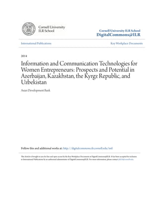 Cornell University ILR School 
DigitalCommons@ILR 
International Publications Key Workplace Documents 
2014 
Information and Communication Technologies for 
Women Entrepreneurs: Prospects and Potential in 
Azerbaijan, Kazakhstan, the Kyrgz Republic, and 
Uzbekistan 
Asian Development Bank 
Follow this and additional works at: http://digitalcommons.ilr.cornell.edu/intl 
This Article is brought to you for free and open access by the Key Workplace Documents at DigitalCommons@ILR. It has been accepted for inclusion 
in International Publications by an authorized administrator of DigitalCommons@ILR. For more information, please contact jdd10@cornell.edu. 
 