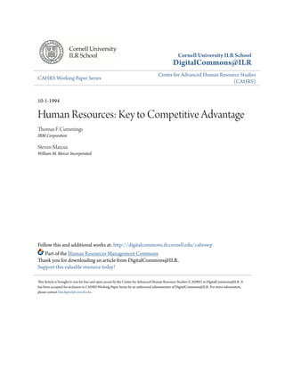 Cornell University ILR School
DigitalCommons@ILR
CAHRS Working Paper Series
Center for Advanced Human Resource Studies
(CAHRS)
10-1-1994
Human Resources: Key to Competitive Advantage
Thomas F. Cummings
IBM Corporation
Steven Marcus
William M. Mercer Incorporated
Follow this and additional works at: http://digitalcommons.ilr.cornell.edu/cahrswp
Part of the Human Resources Management Commons
Thank you for downloading an article from DigitalCommons@ILR.
Support this valuable resource today!
This Article is brought to you for free and open access by the Center for Advanced Human Resource Studies (CAHRS) at DigitalCommons@ILR. It
has been accepted for inclusion in CAHRS Working Paper Series by an authorized administrator of DigitalCommons@ILR. For more information,
please contact hlmdigital@cornell.edu.
 