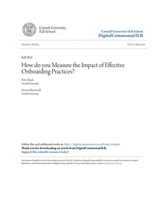 Cornell University ILR School
DigitalCommons@ILR
Student Works ILR Collection
Fall 2016
How do you Measure the Impact of Effective
Onboarding Practices?
Peter Baek
Cornell University
Steven Bramwell
Cornell University
Follow this and additional works at: http://digitalcommons.ilr.cornell.edu/student
Thank you for downloading an article from DigitalCommons@ILR.
Support this valuable resource today!
This Article is brought to you for free and open access by the ILR Collection at DigitalCommons@ILR. It has been accepted for inclusion in Student
Works by an authorized administrator of DigitalCommons@ILR. For more information, please contact hlmdigital@cornell.edu.
 