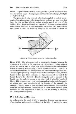 694 REFLECTION AND REFRACTION §37-5
fleeted and partially transmitted as long as the angle of incidence is less
than the critical angle. At angles greater than the critical angle, the light
is totally reflected.
The property of total internal reflection is applied in optical instru-
ments where glass prisms rather than silvered surfaces, are used to reflect
light, for even the best silvered surface absorbs several per cent of the
incident light. In prism binoculars a pair of 450
right-angle prisms, called
Porro prisms, are used in each monocular to provide two reflections in
each prism so that the resulting image is not reversed as shown in
R~~---1
 I
,).1-- 11->
_.1 r
Fig.37-10 Porro prisms, as used in a prism binocular.
Figure 37-10. The prisms are used to shorten the distance between the
objective or front lens of the binocular and the eyepiece. A long piece of
plastic rod may be used as a light pipe, and the light may be made to bend
around corners by the property of total internal reflection. The rod is
illuminated at one end and emerges from the other end of the polished rod.
This concept is presently being extended in the field of fiber optics, where a
bundle of fine glass fibers transmits the light incident at one end of the
bundle down to the other end. Thus the image focused on one end of the
bundle may be made to appear at the other end of a flexible bundle of
fibers. This appears to have very promising application in medical research,
permitting the visual examination of the interior of the stomach, for
example. Display signs of glass or plastic are sometimes illuminated at
the edge, and light emerges from the sheet of transparent material where
the sheet has been engraved or lettered, so that the lettering is luminous,
on a transparent background.
37-6 Refraction and Dispersion
As we have seen, the speed of light in a medium depends upon the nature
of the medium and upon the wavelength of the light. A medium in which
 