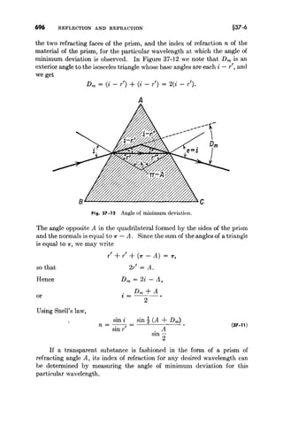 696 REFLECTION AND REFRACTION §37·6
the two refracting faces of the prism, and the index of refraction n of the
material of the prism, for the particular wavelength at which the angle of
minimum deviation is observed. In Figure 37-12 we note that Dm is an
exterior angle to the isosceles triangle whose base angles are each i - r', and
we get
Dm = (i - r') + (i - r') = 2(i - r').
A
--,-
---
--
--
--
-- D
m
Fig. 37 -12 Angle of minimum deviation.
The angle opposite A in the quadrilateral formed by the sides of the prism
and the normals is equal to 7C' - A. Since the sum of the angles of a triangle
is equal to 7C', we may write
r' + r' + (7C' - A) = 7C',
so that
Hence
or
Using Snell's law,
2r' = A.
Dm = 2i - A,
Dm+A
i=---
2
sm t sin! (A + Dm )
n = -.--, =
smr . A
sm-
2
(37.11)
If a transparent substance is fashioned in the form of a prism of
refracting angle A, its index of refraction for any desired wavelength can
be determined by measuring the angle of minimum deviation for this
particular wavelength.
 