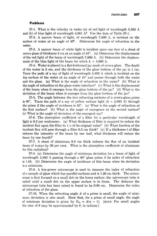 PROBLEMS 691
Problems
37-1. What is the velocity in water (a) of red light of wavelength 6,563 A
and (b) of blue light of wavelength 4,861 A? Use the data of Table 37-1.
37-2. A narrow beam of light, of wavelength 7,600 A, is incident on the
surface of water at an angle of 40°. Determine the angle of refraction in the
water.
37-3. A narrow beam of white light is incident upon one face of a sheet of
crown glass of thickness 5 cm at an angle of 45°. (a) Determine the displacement
of the red light of the beam of wavelength 7,600 A. (b) Determine the displace-
ment of the blue light of the beam for which A = 4,000 A.
37-4. Water is placed in a flat-bottomed jar made of crown glass. The depth
of the water is 5 cm, and the thickness of the glass bottom of the jar is 1 cm.
Trace the path of a ray of light of wavelength 5,893 A which is incident on the
top surface of the water at an angle of 45° and passes through both the water
and the glass. (a) What is the angle of refraction in the water? (b) What is
the angle of refraction at the glass-water interface? (c) What is the displacement
of the beam when it emerges from the glass bottom of the jar? (d) What is the
deviation of the beam when it emerges from the glass bottom of the jar?
37-5. The angle between the two refracting surfaces of a crown-glass prism
is 60°. Trace the path of a ray of yellow sodium light (A = 5,893 A) through
the prism if the angle of incidence is 55°. (a) What is the angle of refraction at
the first surface? (b) What is the angle of emergence at the second surface?
(c) What is the angle of deviation of the emergent ray?
37-6. The absorption coefficient of a filter for a particular wavelength of
light is 0.2 per centimeter. (a) What thickness of filter is required to reduce the
incident flux upon the filter to lie of its original value? (b) What fraction of the
incident flux will pass through a filter 0.5 cm thick? (c) If a thickness t of filter
reduces the intensity of the beam by one half, what thickness will reduce the
beam by one fourth?
37-7. A sheet of aluminum 0.4 cm thick reduces the flux of an incident
beam of x-rays by 30 per cent. What is the absorption coefficient of aluminum
for this radiation?
37-8. (a) Determine the angle of minimum deviation for a beam of light of
wavelength 5,893 A passing through a 60° glass prism if its index of refraction
is 1.65. (b) Determine the angle of incidence of this beam when its deviation
is a minimum.
37-9. A low-power microscope is used to measure the index of refraction
of a sample of glass which has parallel surfaces and is 1.20 cm thick. The micro-
scope is first focused on a small dot on the lower surface; the microscope tube is
raised until a small dot on the upper surface is in focus. The distance the
microscope tube has been raised is found to be 0.80 cm. Determine the index
of refraction of the glass.
37-10. When the refracting angle A of a prism is small, the angle of mini-
mum deviation is also small. Show that, for a prism of small angle, the angle
of minimum deviation is given by D m = A(n - 1). [HINT: For small angles
the sine of () may be approximated by (), in radians.]
 
