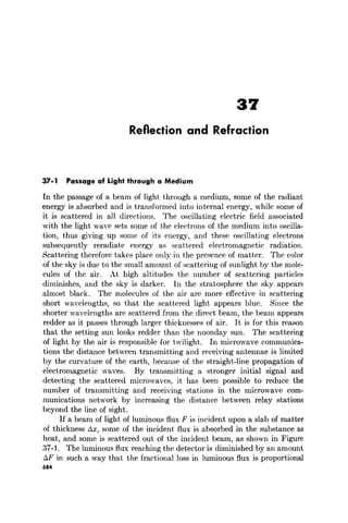 37
Reflection and Refraction
37-1 Passage of Light through a Medium
[n the passage of a beam of light through a medium, some of the radiant
energy is absorbed and is transformed into internal energy, while some of
it is scattered in all directions. The oscillating electric field associated
with the light wave sets some of the electrons of the medium into oscilla-
tion, thus giving up some of its energy, and these oscillating electrons
subsequently reradiate energy as scattered electromagnetic radiation.
Scattering therefore takes place only in the presence of matter. The color
of the sky is due to the small amount of scattering of sunlight by the mole-
cules of the air. At high altitudes the number of scattering particles
diminishes, and the sky is darker. In the stratosphere the sky appears
almost black. The molecules of the air are more effective in scattering
short wavelengths, so that the scattered light appears blue. Since the
shorter wavelengths are scattered from the direct beam, the beam appears
redder as it passes through larger thicknesses of air. It is for this reason
that the setting sun looks redder than the noonday sun. The scattering
of light by the air is responsible for twilight. In microwave communica-
tions the distance between transmitting and receiving antennae is limited
by the curvature of the earth, because of the straight-line propagation of
electromagnetic waves. By transmitting a stronger initial signal and
detecting the scattered microwaves, it has been possible to reduce the
number of transmitting and receiving stations in the microwave com-
munications network by increasing the distance between relay stations
beyond the line of sight.
If a beam of light of luminous flux F is incident upon a slab of matter
of thickness AX, some of the incident flux is absorbed in the substance as
heat, and some is scattered out of the incident beam, as shown in Figure
37-1. The luminous flux reaching the detector is diminished by an amount
AF in such a way that the fractional loss in luminous flux is proportional
684
 