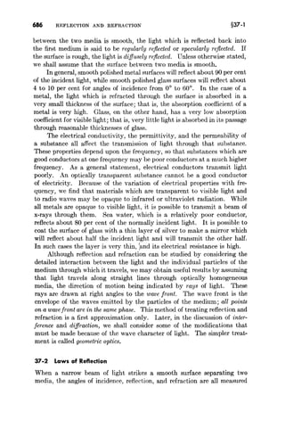 686 REFLECTION AND REFRACTION §37-1
between the two media is smooth, the light which is reflected back into
the first medium is said to be regularly reflected or specularly reflected. If
the surface is rough, the light is diffusely reflected. Unless otherwise stated,
we shall assume that the surface between two media is smooth.
In general, smooth polished metal surfaces will reflect about 90 per cent
of the incident light, while smooth polished glass surfaces will reflect about
4 to 10 per cent for angles of incidence from 0° to 60°. In the case of a
metal, the light which is refracted through the surface is absorbed in a
very small thickness of the surface; that is, the absorption coefficient of a
metal is very high. Glass, on the other hand, has a very low absorption
coefficient for visible light; that is, very little light is absorbed in its passage
through reasonable thicknesses of glass.
The electrical conductivity, the permittivity, and the permeability of
a substance all affect the transmission of light through that substance.
These properties depend upon the frequency, so that substances which are
good conductors at one frequency may be poor conductors at a much higher
frequency. As a general statement, electrical conductors transmit light
poorly. An optically transparent substance cannot be a good conductor
of electricity. Because of the variation of electrical properties with fre-
quency, we find that materials which are transparent to visible light and
to radio waves may be opaque to infrared or ultraviolet radiation. While
all metals are opaque to visible light, it is possible to transmit a beam of
x-rays through them. Sea water, which is a relatively poor conductor,
reflects about 80 per cent of the normally incident light. It is possible to
coat the surface of glass with a thin layer of silver to make a mirror which
will reflect about half the incident light and will transmit the other half.
In such cases the layer is very thin, :and its electrical resistance is high.
Although reflection and refraction can be studied by considering the
detailed interaction between the light and the individual particles of the
medium through which it travels, we may obtain useful results by assuming
that light travels along straight lines through optically homogeneous
media, the direction of motion being indicated by rays of light. These
rays are drawn at right angles to the wave front. The wave front is the
envelope of the waves emitted by the particles of the medium; all points
on a wave front are in the same phase. This method of treating reflection and
refraction is a first approximation only. Later, in the discussion of inter-
ference and diffraction, we shall consider some of the modifications that
must be made because of the wave character of light. The simpler treat-
ment is called geometric optics.
37-2 Laws of Reflection
When a narrow beam of light strikes a smooth surface separating two
media, the angles of incidence, reflection, and refraction are all measured
 