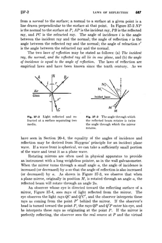 §37-2 LAWS OF REFLECTION 687
from a normal to the surface; a normal to a surface at a given point is a
line drawn perpendicular to the surface at that point. In Figure 37-2 NP
is the normal to the surface at P, AP is the incident ray, PE is the reflected
ray, and PC is the refracted ray. The angle of incidence i is the angle
between the incident ray and the normal; the angle of reflection r is the
angle between the reflected ray and the normal; the angle of refraction r'
is the angle between the refracted ray and the normal.
The two laws of reflection may be stated as follows: (a) The incident
ray, the normal, and the reflected ray all lie in one plane, and (b) the angle
of incidence is equal to the angle oj reflection. The laws of reflection are
empirical laws and have been known since the tenth century. As we
Incident beam
Fig. 37 -2 Light reflected and re-
fracted at a surface separating two
media.
Fig. 37 -3 The angle through which
the reflected beam rotates is twice
the angle through which the mirror
rotates.
have seen in Section 20-4, the equality of the angles of incidence and
reflection may be derived from Huygens' principle for an incident plane
wave. If a wave front is spherical, we can take a sufficiently small portion
of the wave and treat it as a plane wave.
Rotating mirrors are often used in physical apparatus to provide
an instrument with a long weightless pointer, as in the wall galvanometer.
When the mirror turns through a small angle 01, the angle of incidence is
increased (or decreased) by 01 so that the angle of reflection is also increased
(or decreased) by 01. As shown in Figure 37-3, we observe that when
a plane mirror, originally in position M, is rotated through an angle 01, the
reflected beam will rotate through an angle 201.
An observer whose eye is directed toward the reflecting surface of a
mirror, Figure 37-4, sees rays of light reflected from the mirror. The
eye observes the light rays QC and Q'C', and the observer interprets these
rays as coming from the point P' behind the mirror. If the observer's
head is turned toward the point P, the rays QP and Q'P enter his eye, and
he interprets these rays as originating at the point P. If the mirror is
perfectly reflecting, the observer sees the real source at P and the virtual
 