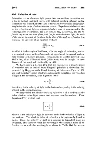 §37-3 REFRACTION OF LIGHT 689
37-3 Refraction of Light
Refraction occurs whenever light passes from one medium to another and
is due to the fact that light travels with different speeds in different media.
Refraction was studied, and the laws of refraction were derived empirically,
long before the cause of refraction was known. Experimental observations
on the refraction of light at a plane interface may be summarized in the
following laws of refraction: (a) The incident ray, the normal, and the re-
fracted ray are in the same plane, and (b) for monochromatic light, the ratio
of the sine of the angle of incidence to the sine of the angle of refraction is a
constant. In the form of an equation we have
sin i
-.--, = n.,
SIn r
(37-3)
in which i is the angle of incidence, r' is the angle of refraction, and nr
is a constant known as the relative index of refraction of the second medium
with respect to the first medium. Equation (37-3) is often referred to as
Snell's law, after Willebrord Snell (1591-1626), who is thought to have
discovered this empirical relationship in 1621.
We have shown in Section 20-7 that the existence of a relative index
of refraction can be derived from Huygens' principle, a derivation first
presented by Huygens to the Royal Academy of Sciences at Paris in 1678,
and that the relative index of refraction is equal to the ratio of the velocities
of light in the two media, as in Equation (20-5)
(37-4)
in which VI is the velocity of light in the first medium, and V2 is the velocity
of light in the second medium.
We may define the absolute index of refraction n of a medium as the
index obtained when light passes from vacuum into the medium. From
Equation (37-4) we find that
(37-5)
where c is the velocity of light in vacuum, and v is the velocity of light in
the medium. The absolute index of refraction n is customarily found in
tables. Since the velocity of light in a medium is dependent upon its
frequency, and therefore upon its wavelength, the absolute index of re-
fraction varies with the wavelength, as shown in Table 37-1 for several
 