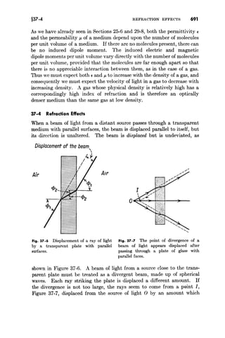 §37-4 REFRACTION EFFECTS 691
As we have already seen in Sections 25-6 and 29-8, both the permittivity E
and the permeability J..! of a medium depend upon the number of molecules
per unit volume of a medium. If there are no molecules present, there can
be no induced dipole moment. The induced electric and magnetic
dipole moments per unit volume vary directly with the number of molecules
per unit volume, provided that the molecules are far enough apart so that
there is no appreciable interaction between them, as in the case of a gas.
Thus we must expect both E and J..! to increase with the density of a gas, and
consequently we must expect the velocity of light in a gas to decrease with
increasing density. A gas whose physical density is relatively high has a
correspondingly high index of refraction and is therefore an optically
denser medium than the same gas at low density.
37-4 Refraction Effects
When a beam of light from a distant source passes through a transparent
medium with parallel surfaces, the beam is displaced parallel to itself, but
its direction is unaltered. The beam is displaced but is undeviated, as
Air
Fig. 37 -6 Displacement of a ray of light
by a transparent plate with parallel
surfaces.
Fig. 37-7 The point of divergence of a
beam of light appears displaced after
passing through a plate of glass with
parallel faces.
shown in Figure 37-6. A beam of light from a source close to the trans-
parent plate must be treated as a divergent beam, made up of spherical
waves. Each ray striking the plate is displaced a different amount. If
the divergence is not too large, the rays seem to come from a plilint I,
Figure 37-7, displaced from the source of light 0 by an amount which
 