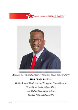 1 | P a g e
Address by Political Leader of the Saint Lucia Labour Party
Hon Philip J. Pierre
To the Annual Conference of Delegates (Open Session)
Of the Saint Lucia Labour Party
Jon Odlum Secondary School
Sunday 13th October, 2019
 