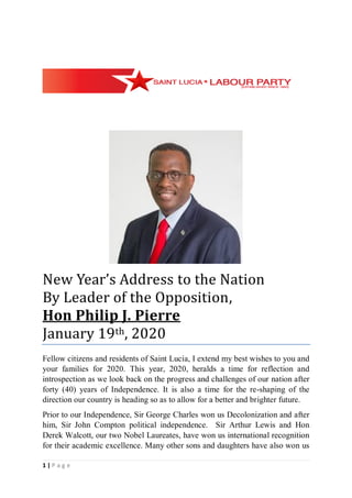 1 | P a g e
New Year’s Address to the Nation
By Leader of the Opposition,
Hon Philip J. Pierre
January 19th, 2020
Fellow citizens and residents of Saint Lucia, I extend my best wishes to you and
your families for 2020. This year, 2020, heralds a time for reflection and
introspection as we look back on the progress and challenges of our nation after
forty (40) years of Independence. It is also a time for the re-shaping of the
direction our country is heading so as to allow for a better and brighter future.
Prior to our Independence, Sir George Charles won us Decolonization and after
him, Sir John Compton political independence. Sir Arthur Lewis and Hon
Derek Walcott, our two Nobel Laureates, have won us international recognition
for their academic excellence. Many other sons and daughters have also won us
 