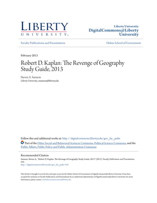 Liberty University
DigitalCommons@Liberty
University
Faculty Publications and Presentations Helms School of Government
February 2013
Robert D. Kaplan: The Revenge of Geography
Study Guide, 2013
Steven A. Samson
Liberty University, ssamson@liberty.edu
Follow this and additional works at: http://digitalcommons.liberty.edu/gov_fac_pubs
Part of the Other Social and Behavioral Sciences Commons, Political Science Commons, and the
Public Affairs, Public Policy and Public Administration Commons
This Article is brought to you for free and open access by the Helms School of Government at DigitalCommons@Liberty University. It has been
accepted for inclusion in Faculty Publications and Presentations by an authorized administrator of DigitalCommons@Liberty University. For more
information, please contact scholarlycommunication@liberty.edu.
Recommended Citation
Samson, Steven A., "Robert D. Kaplan: The Revenge of Geography Study Guide, 2013" (2013). Faculty Publications and Presentations.
410.
http://digitalcommons.liberty.edu/gov_fac_pubs/410
 