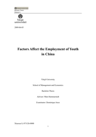 Bachelor Thesis
Xiaoxue Li




2009-06-05




    Factors Affect the Employment of Youth
                    in China




                              Växjö University

                    School of Management and Economics

                               Bachelor Thesis

                         Advisor: Mats Hammarstedt

                         Examinator: Dominique Anxo




Xiaoxue Li 871126-0000
                                      1
 