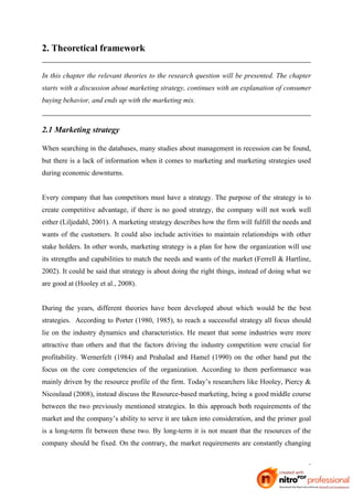 2. Theoretical framework

In this chapter the relevant theories to the research question will be presented. The chapter
starts with a discussion about marketing strategy, continues with an explanation of consumer
buying behavior, and ends up with the marketing mix.



2.1 Marketing strategy

When searching in the databases, many studies about management in recession can be found,
but there is a lack of information when it comes to marketing and marketing strategies used
during economic downturns.


Every company that has competitors must have a strategy. The purpose of the strategy is to
create competitive advantage, if there is no good strategy, the company will not work well
either (Liljedahl, 2001). A marketing strategy describes how the firm will fulfill the needs and
wants of the customers. It could also include activities to maintain relationships with other
stake holders. In other words, marketing strategy is a plan for how the organization will use
its strengths and capabilities to match the needs and wants of the market (Ferrell & Hartline,
2002). It could be said that strategy is about doing the right things, instead of doing what we
are good at (Hooley et al., 2008).


During the years, different theories have been developed about which would be the best
strategies. According to Porter (1980, 1985), to reach a successful strategy all focus should
lie on the industry dynamics and characteristics. He meant that some industries were more
attractive than others and that the factors driving the industry competition were crucial for
profitability. Wernerfelt (1984) and Prahalad and Hamel (1990) on the other hand put the
focus on the core competencies of the organization. According to them performance was
mainly driven by the resource profile of the firm. Today’s researchers like Hooley, Piercy &
Nicoulaud (2008), instead discuss the Resource-based marketing, being a good middle course
between the two previously mentioned strategies. In this approach both requirements of the
market and the company’s ability to serve it are taken into consideration, and the primer goal
is a long-term fit between these two. By long-term it is not meant that the resources of the
company should be fixed. On the contrary, the market requirements are constantly changing


                                                                                              5
 